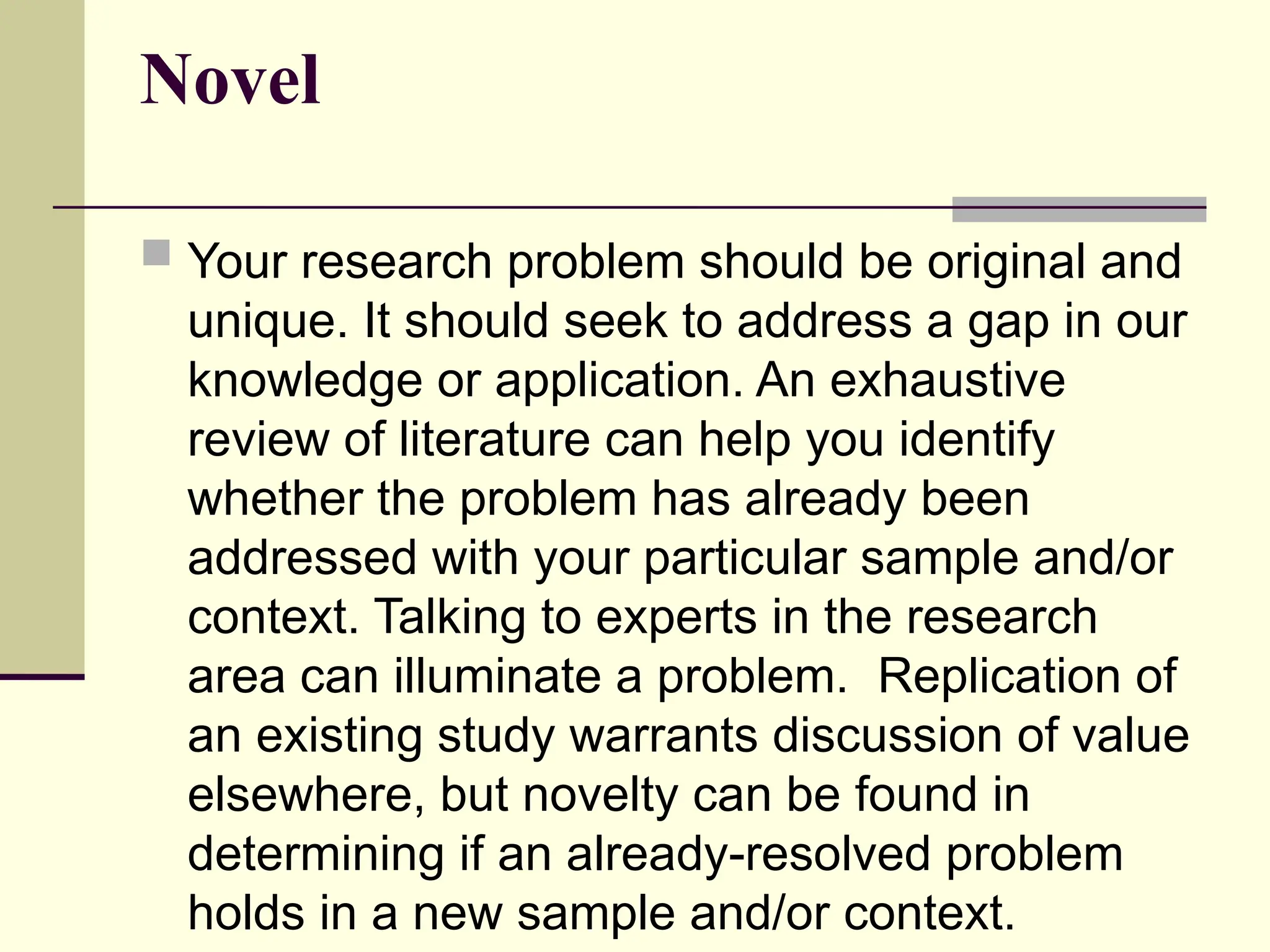 Novel
 Your research problem should be original and
unique. It should seek to address a gap in our
knowledge or application. An exhaustive
review of literature can help you identify
whether the problem has already been
addressed with your particular sample and/or
context. Talking to experts in the research
area can illuminate a problem. Replication of
an existing study warrants discussion of value
elsewhere, but novelty can be found in
determining if an already-resolved problem
holds in a new sample and/or context.
 
