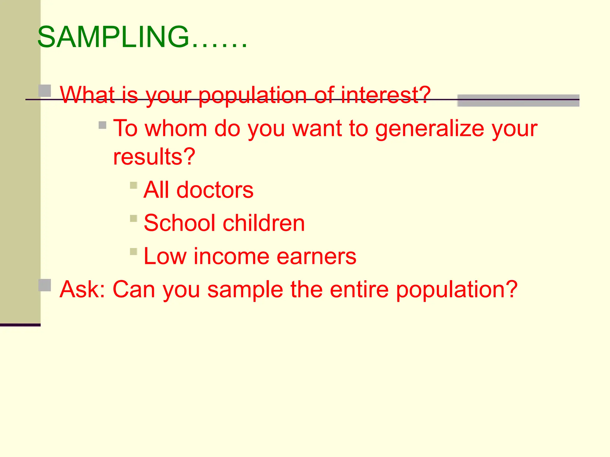 SAMPLING……
 What is your population of interest?
 To whom do you want to generalize your
results?
 All doctors
 School children
 Low income earners
 Ask: Can you sample the entire population?
 