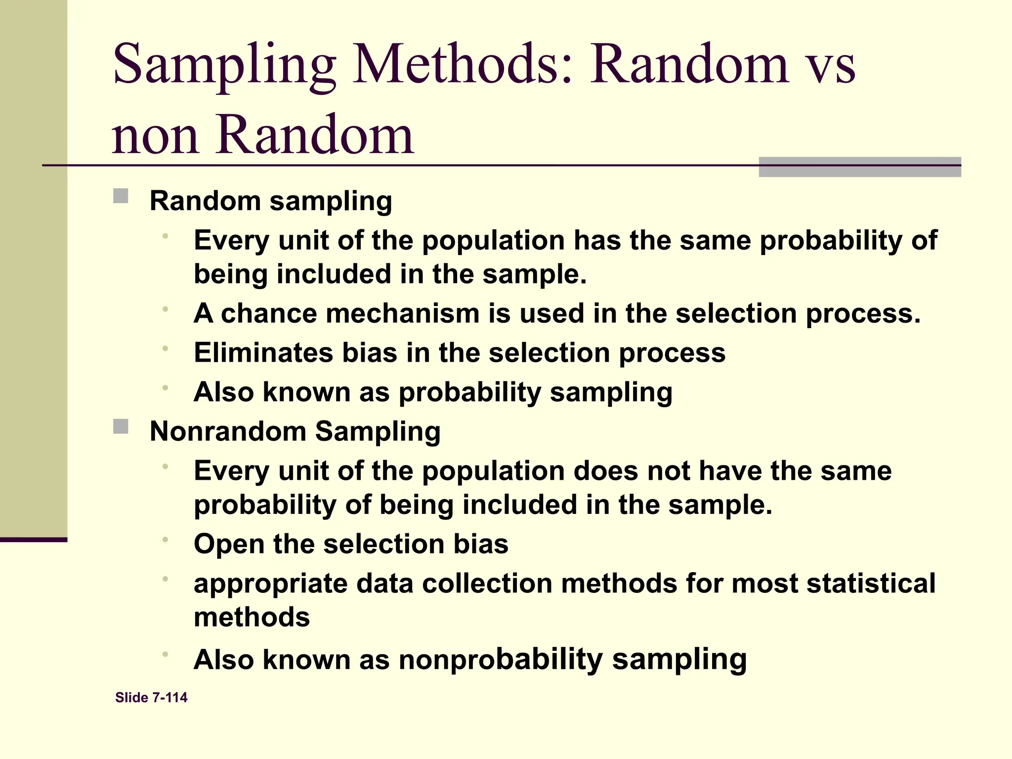 Slide 7-114
 Random sampling
• Every unit of the population has the same probability of
being included in the sample.
• A chance mechanism is used in the selection process.
• Eliminates bias in the selection process
• Also known as probability sampling
 Nonrandom Sampling
• Every unit of the population does not have the same
probability of being included in the sample.
• Open the selection bias
• appropriate data collection methods for most statistical
methods
• Also known as nonprobability sampling
Sampling Methods: Random vs
non Random
 