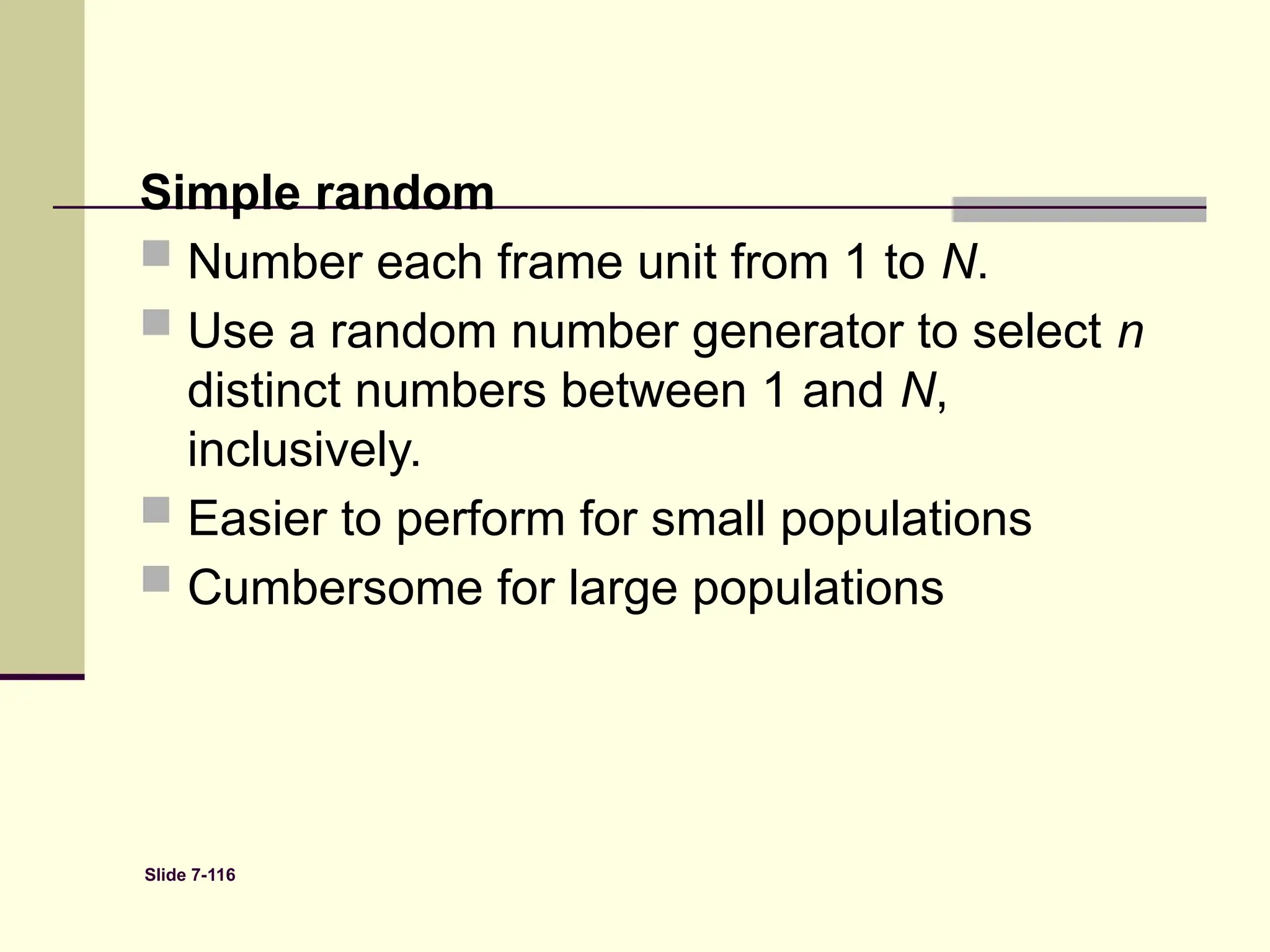 Slide 7-116
Simple random
 Number each frame unit from 1 to N.
 Use a random number generator to select n
distinct numbers between 1 and N,
inclusively.
 Easier to perform for small populations
 Cumbersome for large populations
 