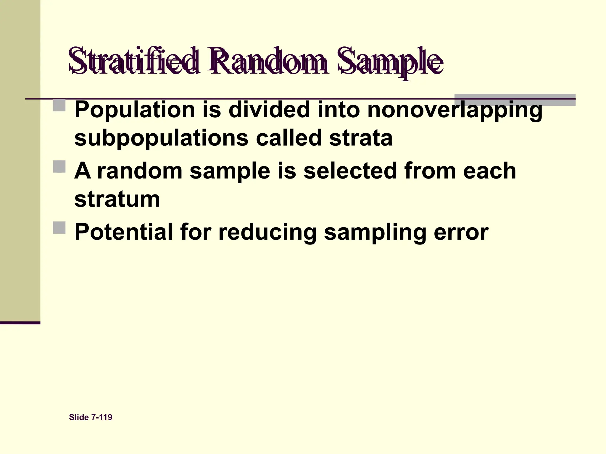 Slide 7-119
Stratified Random Sample
 Population is divided into nonoverlapping
subpopulations called strata
 A random sample is selected from each
stratum
 Potential for reducing sampling error
 