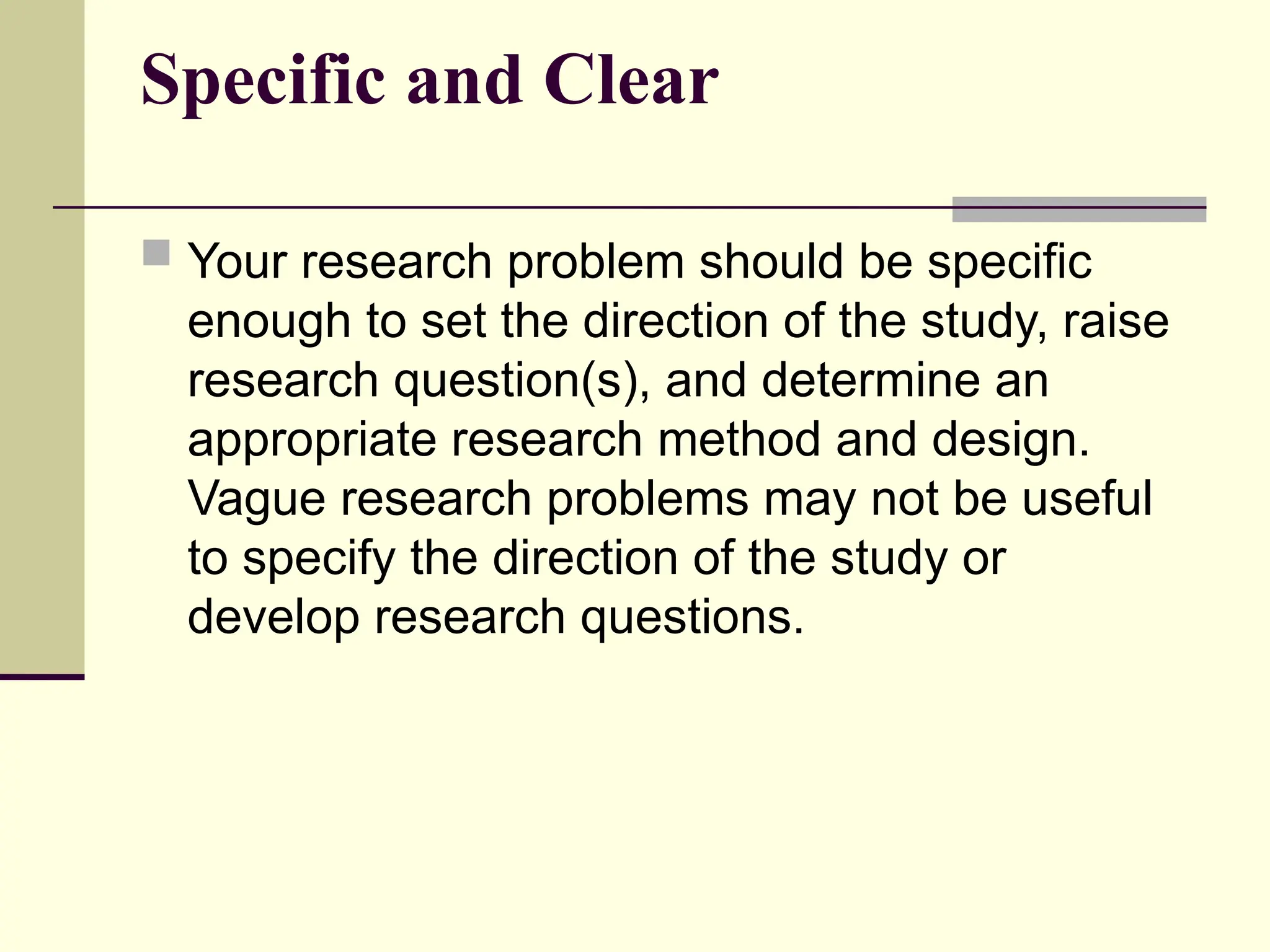Specific and Clear
 Your research problem should be specific
enough to set the direction of the study, raise
research question(s), and determine an
appropriate research method and design.
Vague research problems may not be useful
to specify the direction of the study or
develop research questions.
 
