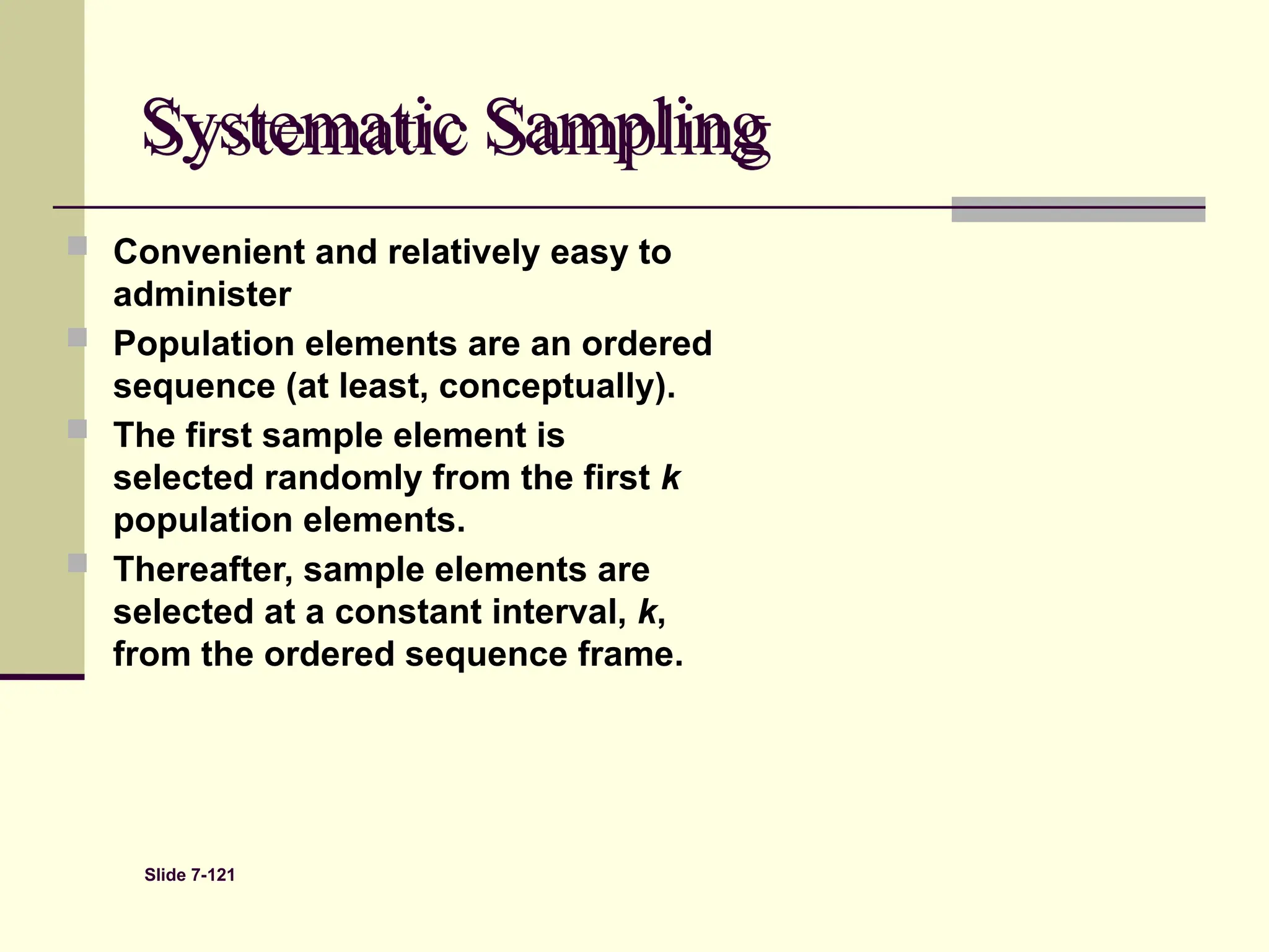 Slide 7-121
Systematic Sampling
 Convenient and relatively easy to
administer
 Population elements are an ordered
sequence (at least, conceptually).
 The first sample element is
selected randomly from the first k
population elements.
 Thereafter, sample elements are
selected at a constant interval, k,
from the ordered sequence frame.
 
