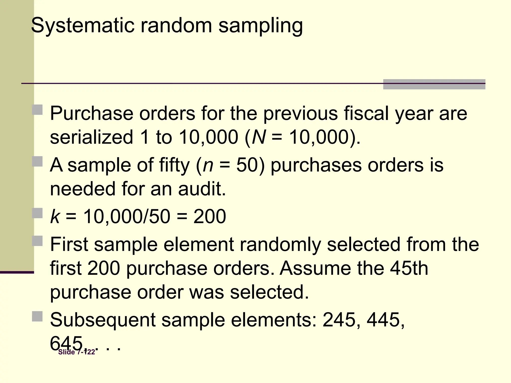 Slide 7-122
Systematic random sampling
 Purchase orders for the previous fiscal year are
serialized 1 to 10,000 (N = 10,000).
 A sample of fifty (n = 50) purchases orders is
needed for an audit.
 k = 10,000/50 = 200
 First sample element randomly selected from the
first 200 purchase orders. Assume the 45th
purchase order was selected.
 Subsequent sample elements: 245, 445,
645, . . .
 