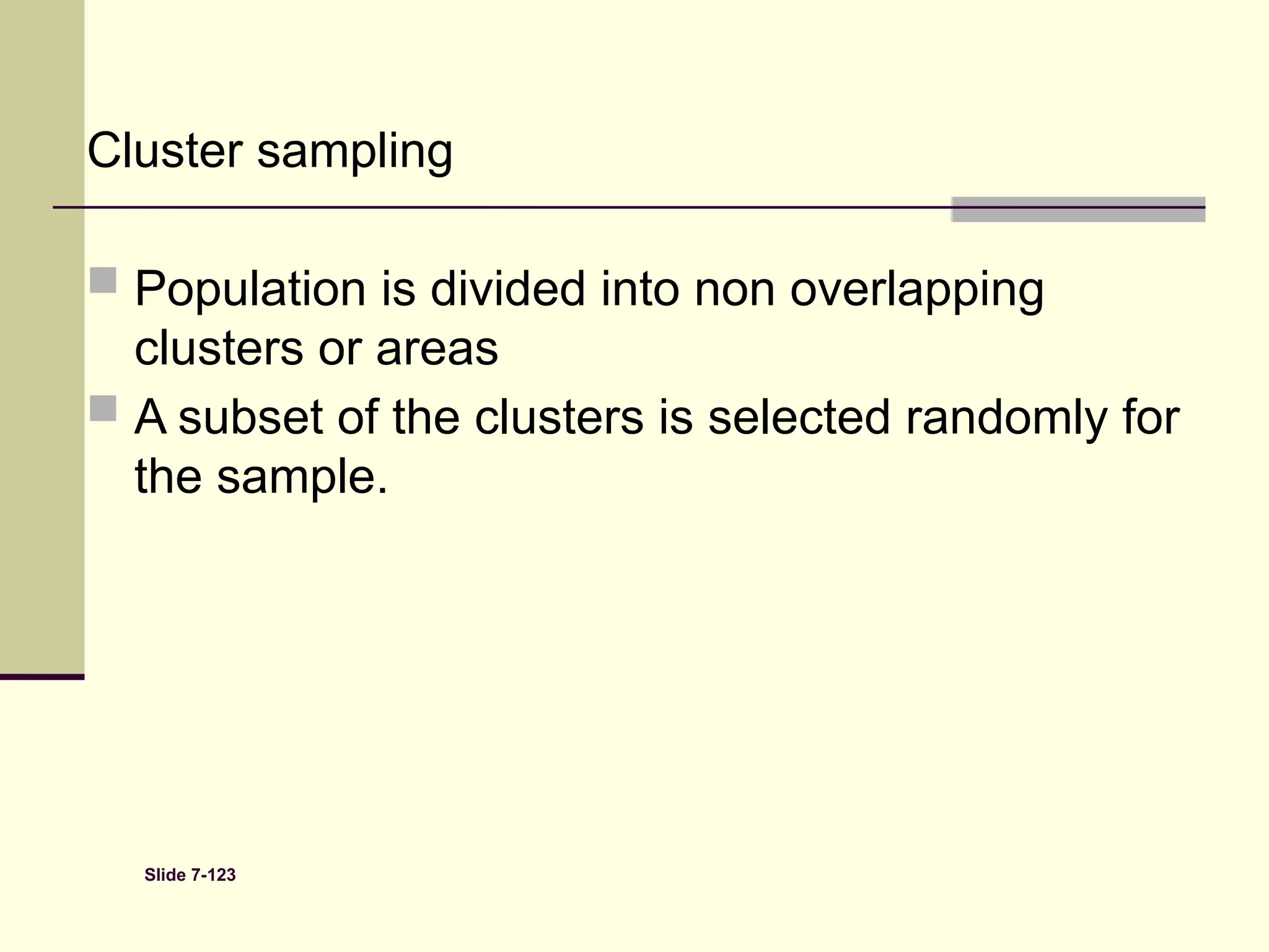 Slide 7-123
Cluster sampling
 Population is divided into non overlapping
clusters or areas
 A subset of the clusters is selected randomly for
the sample.
 