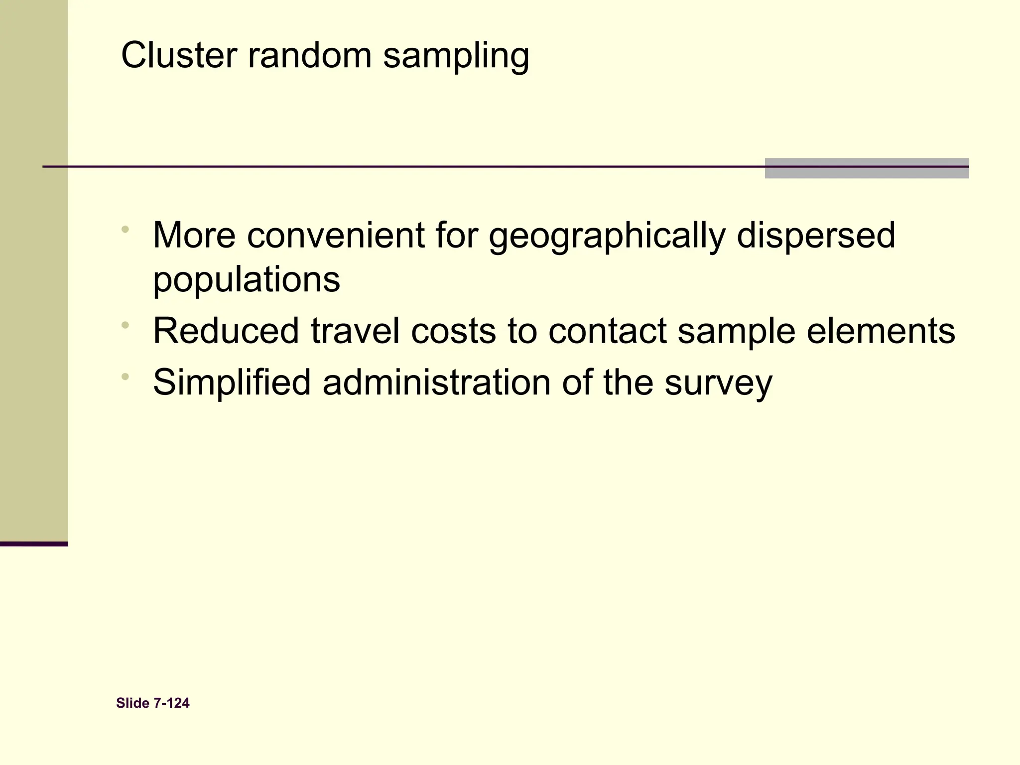 Slide 7-124
Cluster random sampling
• More convenient for geographically dispersed
populations
• Reduced travel costs to contact sample elements
• Simplified administration of the survey
 
