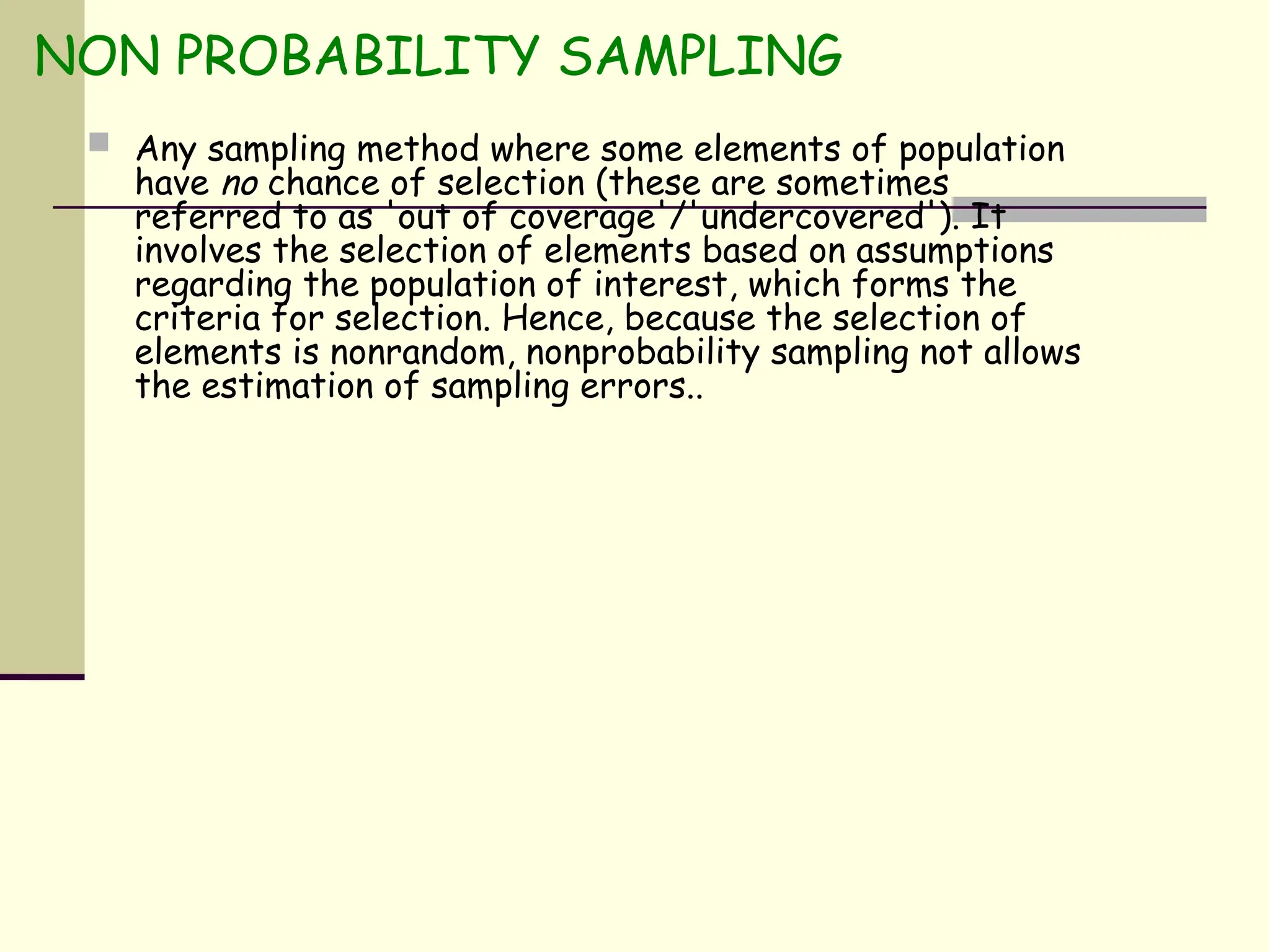 NON PROBABILITY SAMPLING
 Any sampling method where some elements of population
have no chance of selection (these are sometimes
referred to as 'out of coverage'/'undercovered'). It
involves the selection of elements based on assumptions
regarding the population of interest, which forms the
criteria for selection. Hence, because the selection of
elements is nonrandom, nonprobability sampling not allows
the estimation of sampling errors..
 