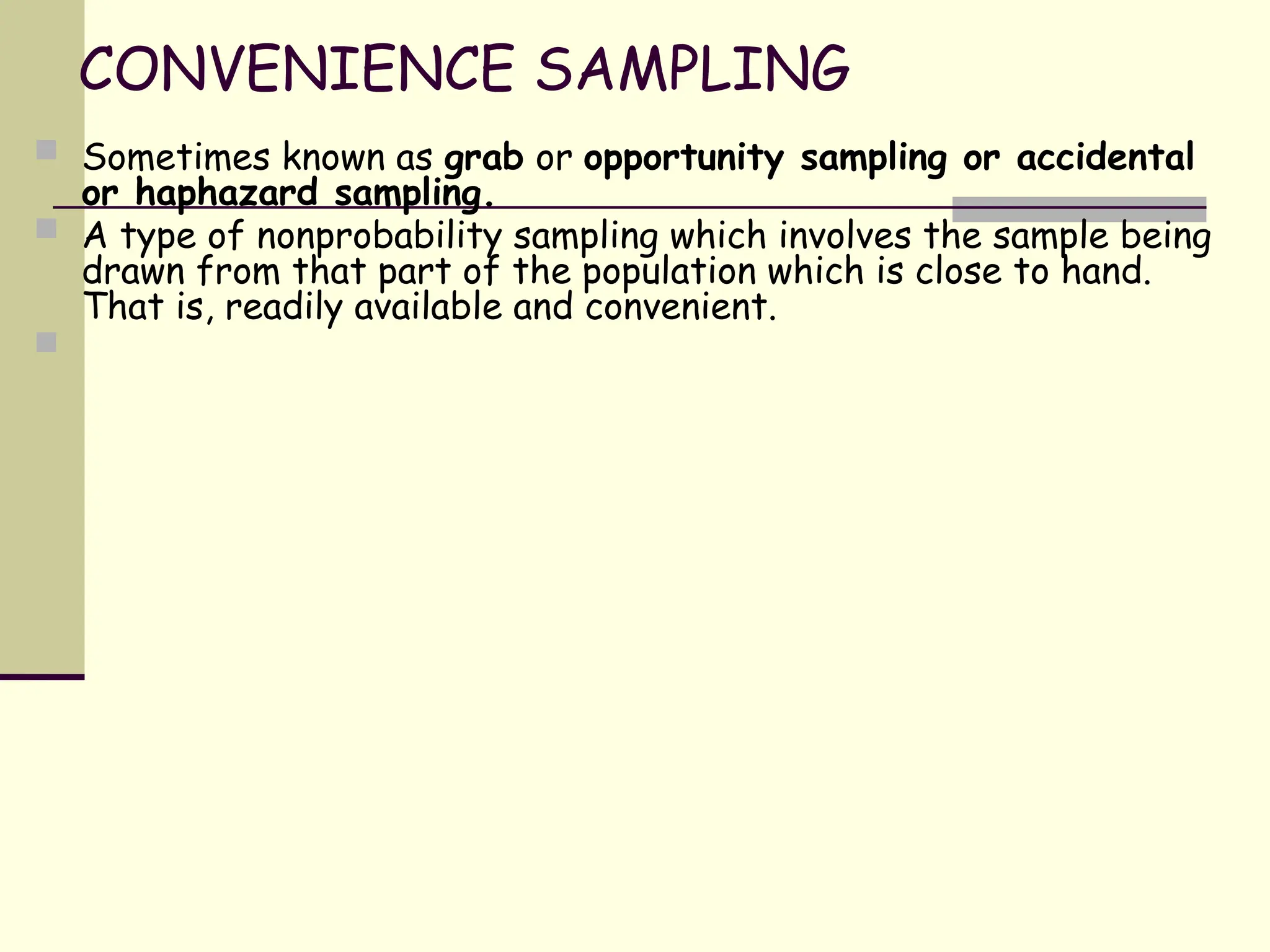 CONVENIENCE SAMPLING
 Sometimes known as grab or opportunity sampling or accidental
or haphazard sampling.
 A type of nonprobability sampling which involves the sample being
drawn from that part of the population which is close to hand.
That is, readily available and convenient.

 