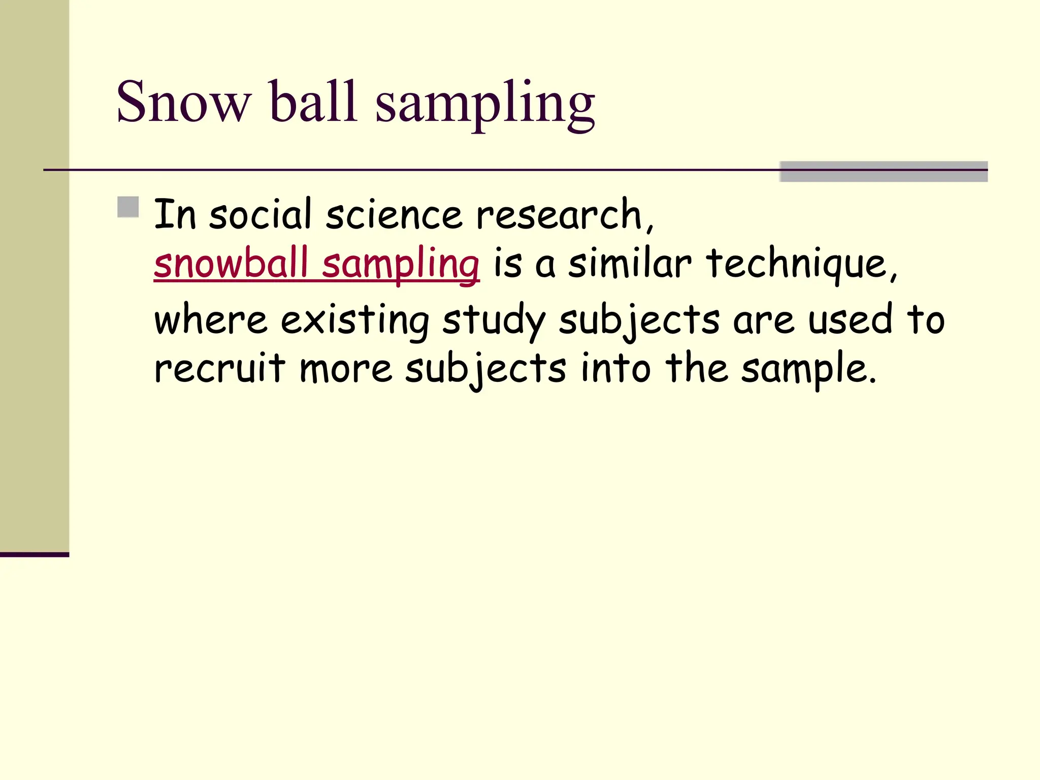 Snow ball sampling
 In social science research,
snowball sampling is a similar technique,
where existing study subjects are used to
recruit more subjects into the sample.
 