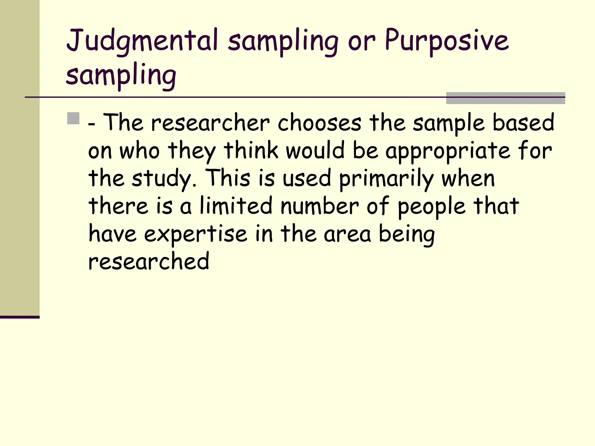 Judgmental sampling or Purposive
sampling
 - The researcher chooses the sample based
on who they think would be appropriate for
the study. This is used primarily when
there is a limited number of people that
have expertise in the area being
researched
 