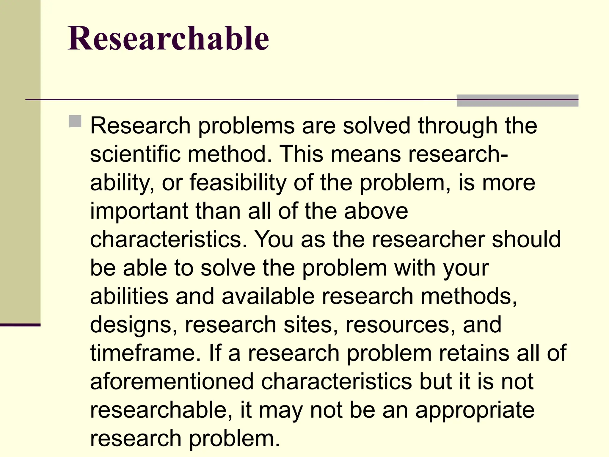Researchable
 Research problems are solved through the
scientific method. This means research-
ability, or feasibility of the problem, is more
important than all of the above
characteristics. You as the researcher should
be able to solve the problem with your
abilities and available research methods,
designs, research sites, resources, and
timeframe. If a research problem retains all of
aforementioned characteristics but it is not
researchable, it may not be an appropriate
research problem.
 