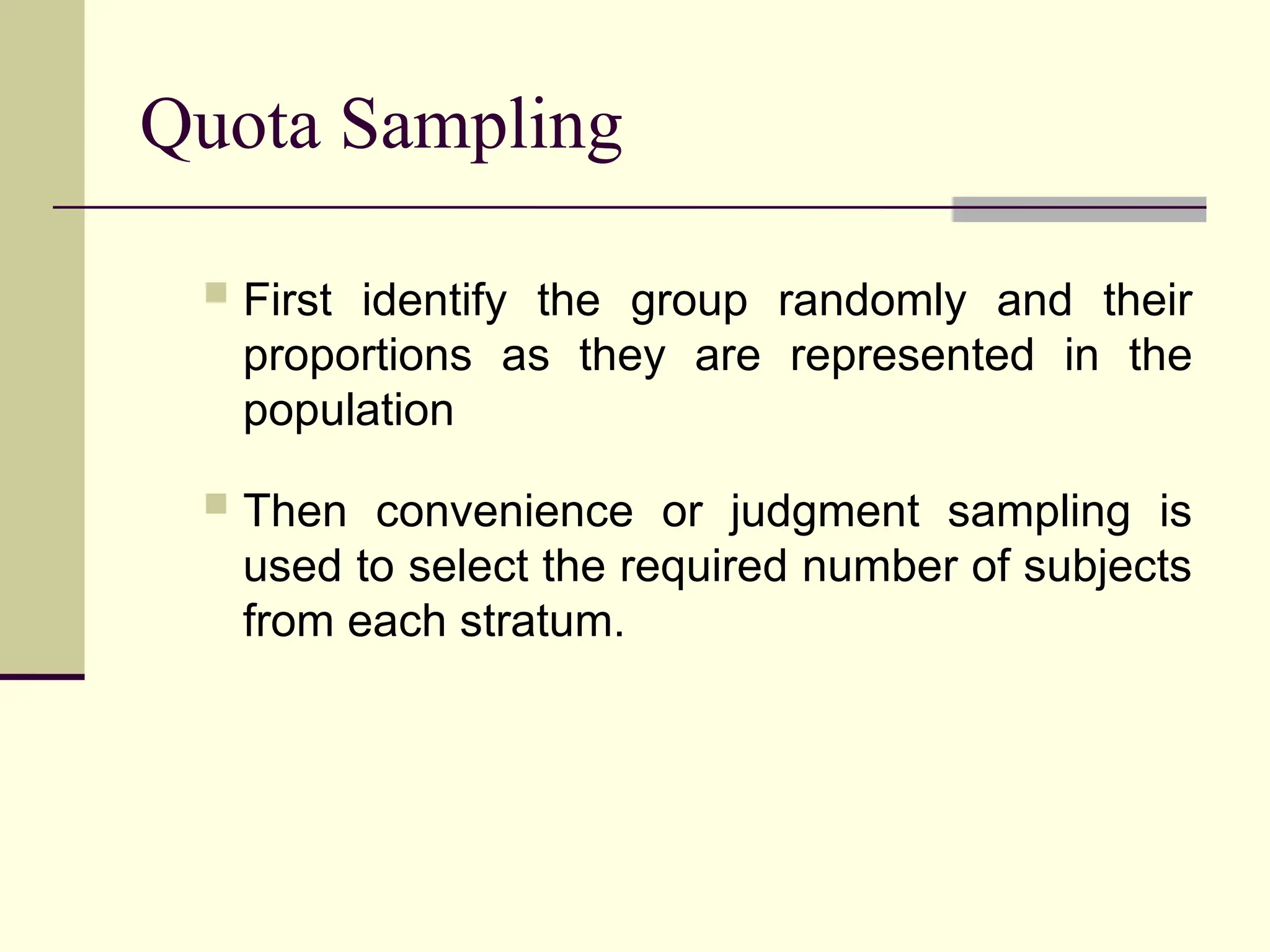 Quota Sampling
 First identify the group randomly and their
proportions as they are represented in the
population
 Then convenience or judgment sampling is
used to select the required number of subjects
from each stratum.
 