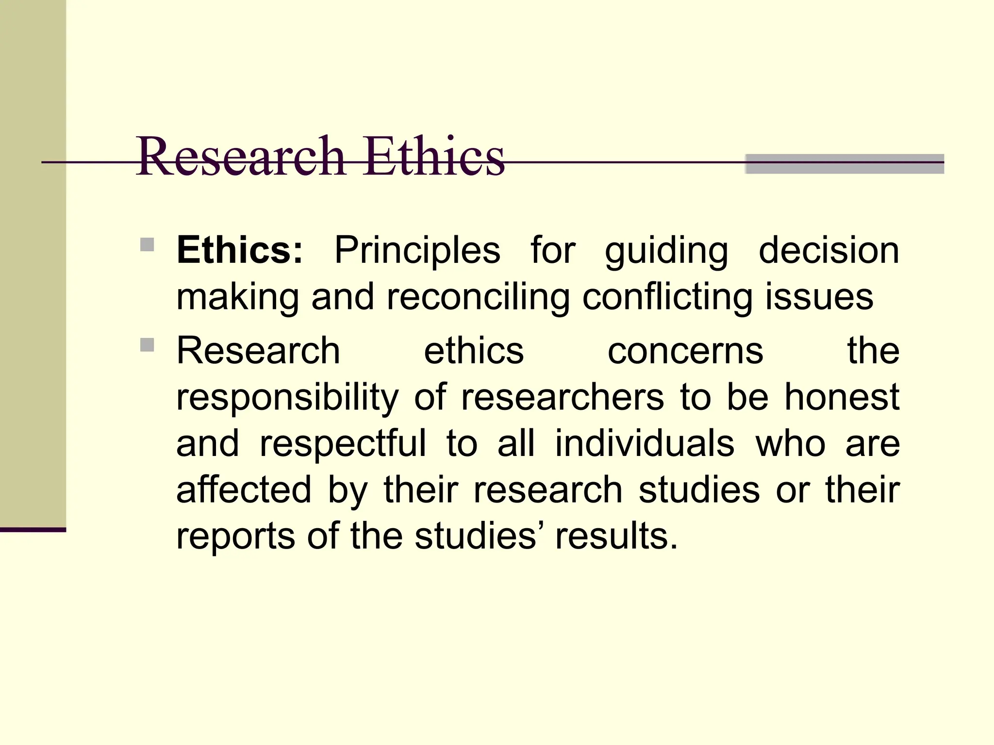 Research Ethics
 Ethics: Principles for guiding decision
making and reconciling conflicting issues
 Research ethics concerns the
responsibility of researchers to be honest
and respectful to all individuals who are
affected by their research studies or their
reports of the studies’ results.
 