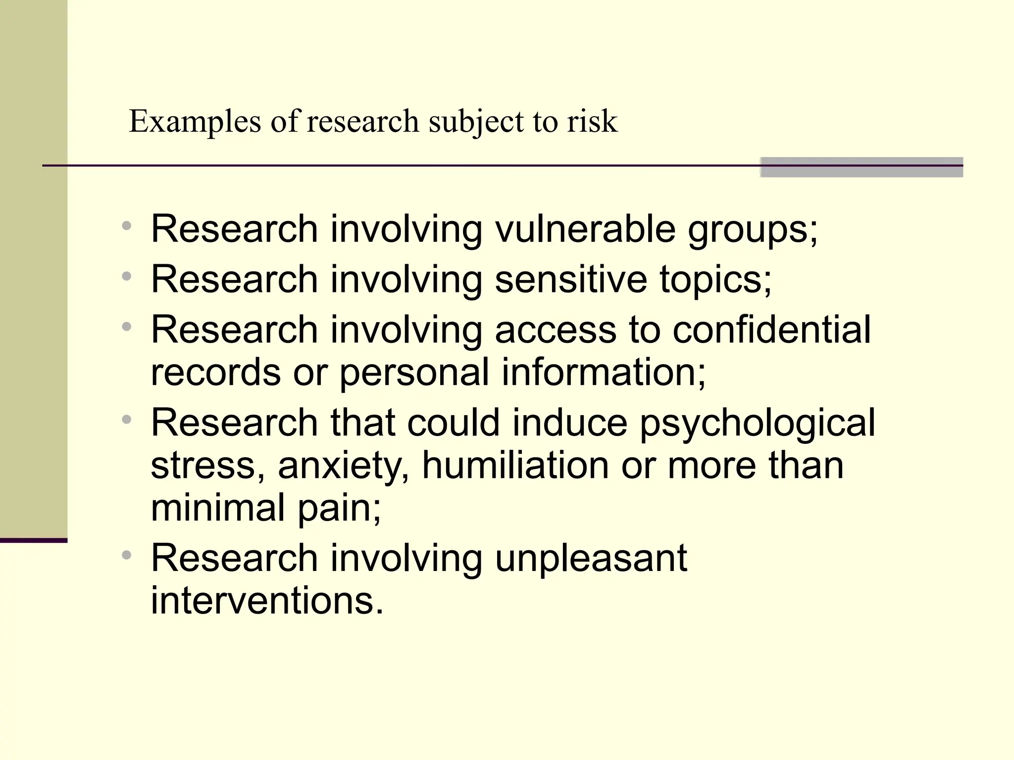 Examples of research subject to risk
 Research involving vulnerable groups;
 Research involving sensitive topics;
 Research involving access to confidential
records or personal information;
 Research that could induce psychological
stress, anxiety, humiliation or more than
minimal pain;
 Research involving unpleasant
interventions.
 