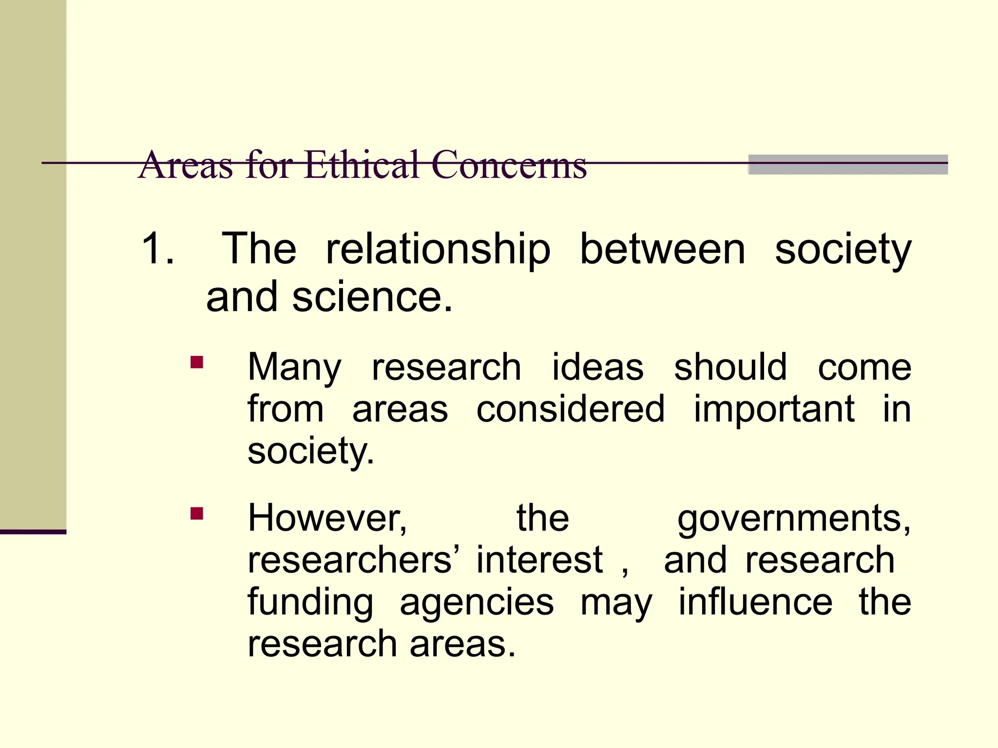 Areas for Ethical Concerns
1. The relationship between society
and science.
 Many research ideas should come
from areas considered important in
society.
 However, the governments,
researchers’ interest , and research
funding agencies may influence the
research areas.
 