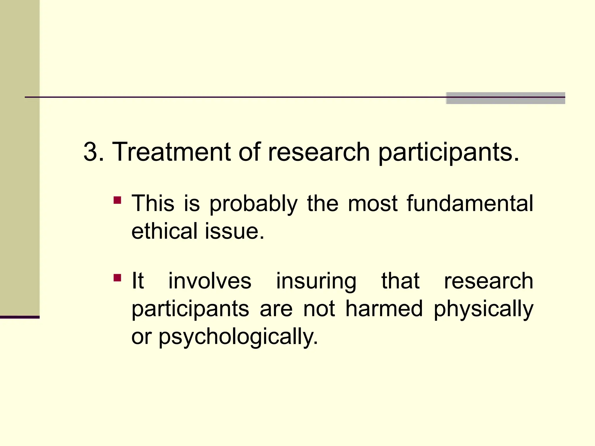 3. Treatment of research participants.
 This is probably the most fundamental
ethical issue.
 It involves insuring that research
participants are not harmed physically
or psychologically.
 