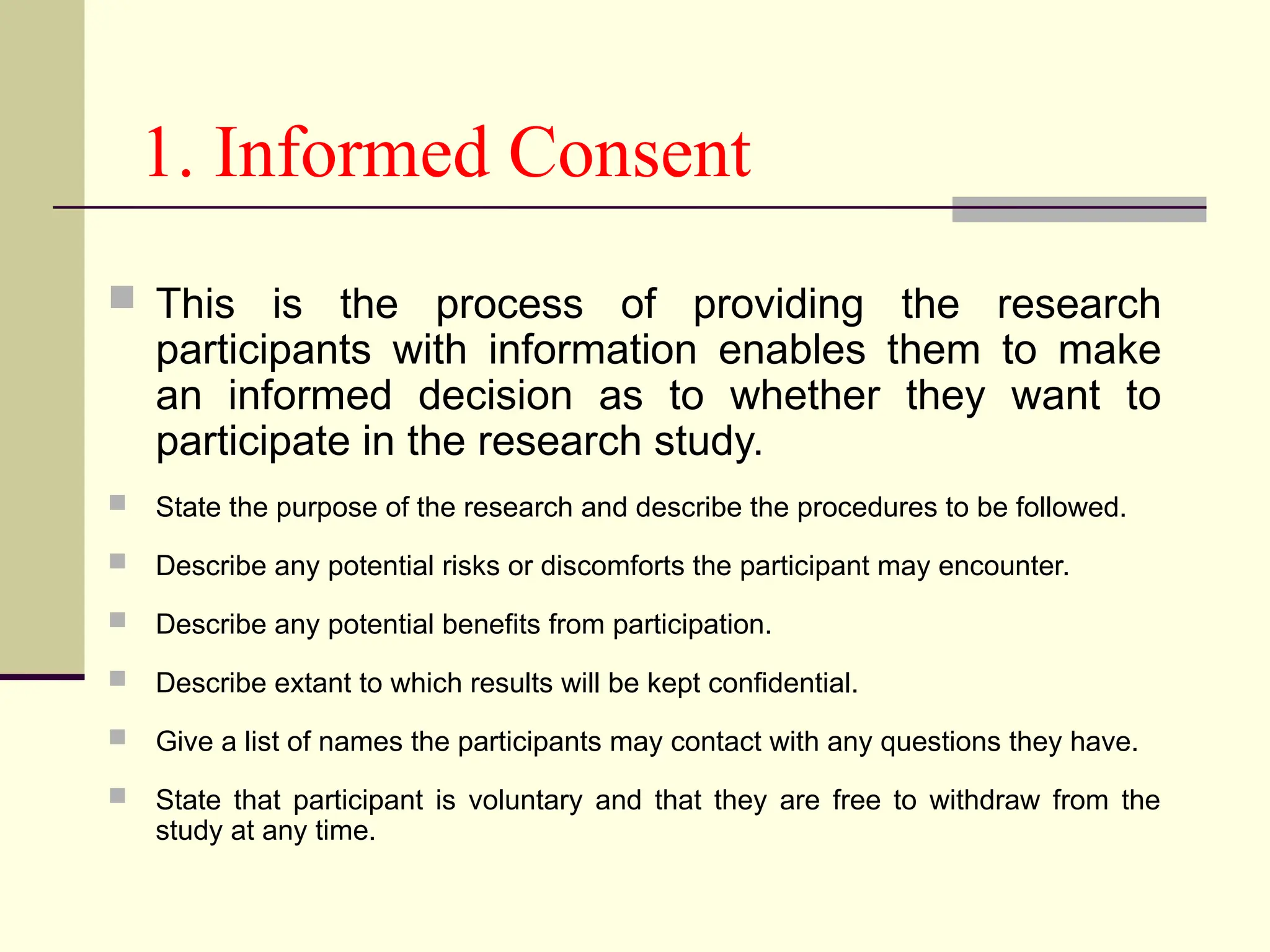 1. Informed Consent
 This is the process of providing the research
participants with information enables them to make
an informed decision as to whether they want to
participate in the research study.
 State the purpose of the research and describe the procedures to be followed.
 Describe any potential risks or discomforts the participant may encounter.
 Describe any potential benefits from participation.
 Describe extant to which results will be kept confidential.
 Give a list of names the participants may contact with any questions they have.
 State that participant is voluntary and that they are free to withdraw from the
study at any time.
 