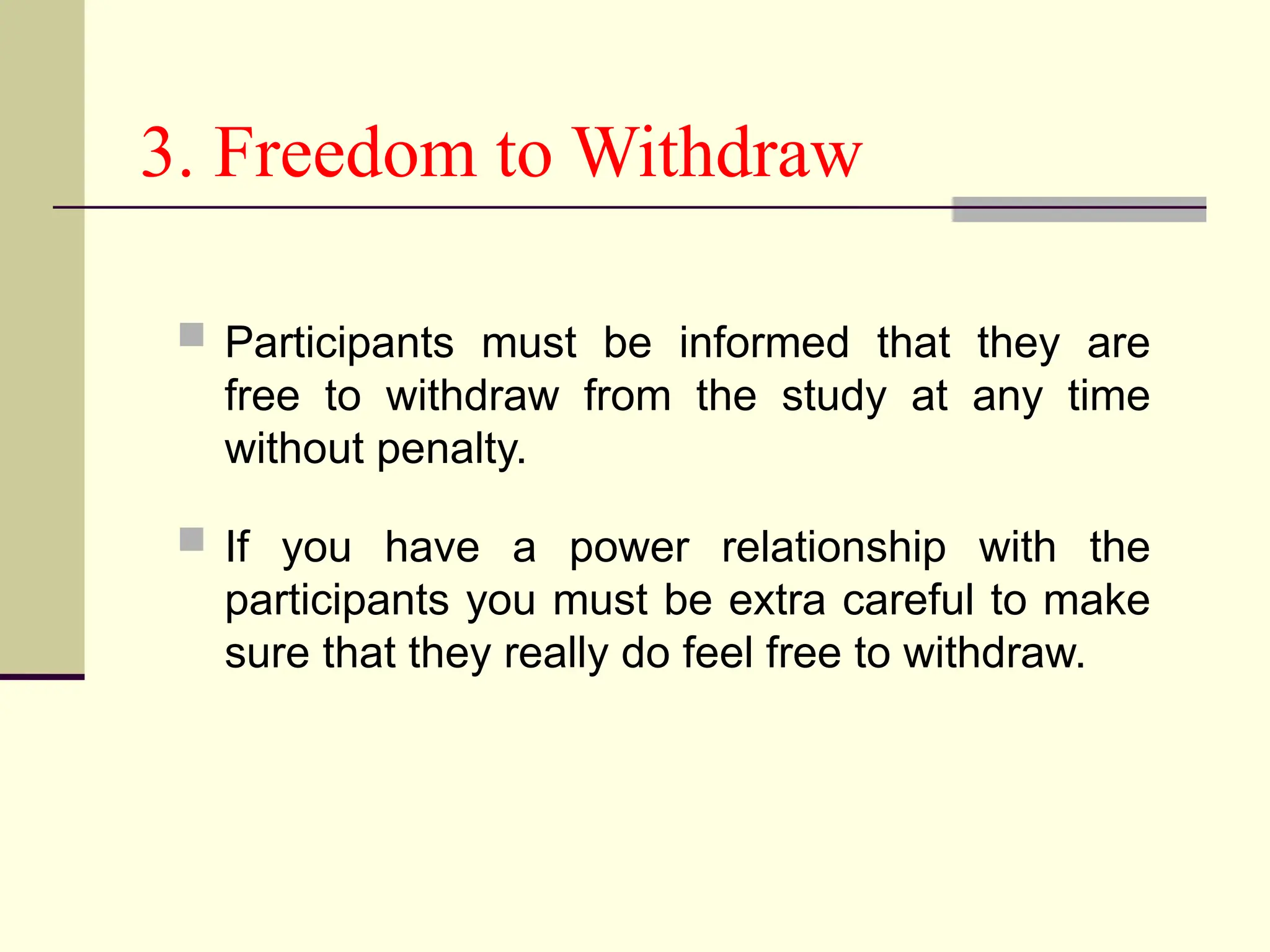 3. Freedom to Withdraw
 Participants must be informed that they are
free to withdraw from the study at any time
without penalty.
 If you have a power relationship with the
participants you must be extra careful to make
sure that they really do feel free to withdraw.
 