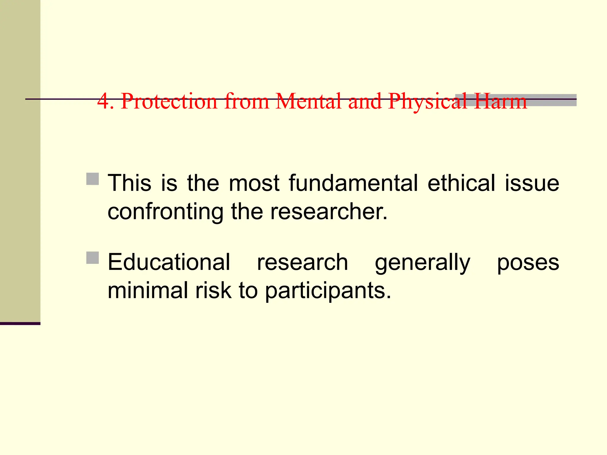 4. Protection from Mental and Physical Harm
 This is the most fundamental ethical issue
confronting the researcher.
 Educational research generally poses
minimal risk to participants.
 