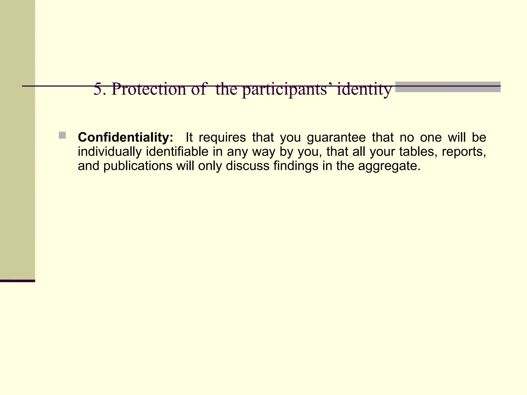 5. Protection of the participants’ identity
 Confidentiality: It requires that you guarantee that no one will be
individually identifiable in any way by you, that all your tables, reports,
and publications will only discuss findings in the aggregate.
 