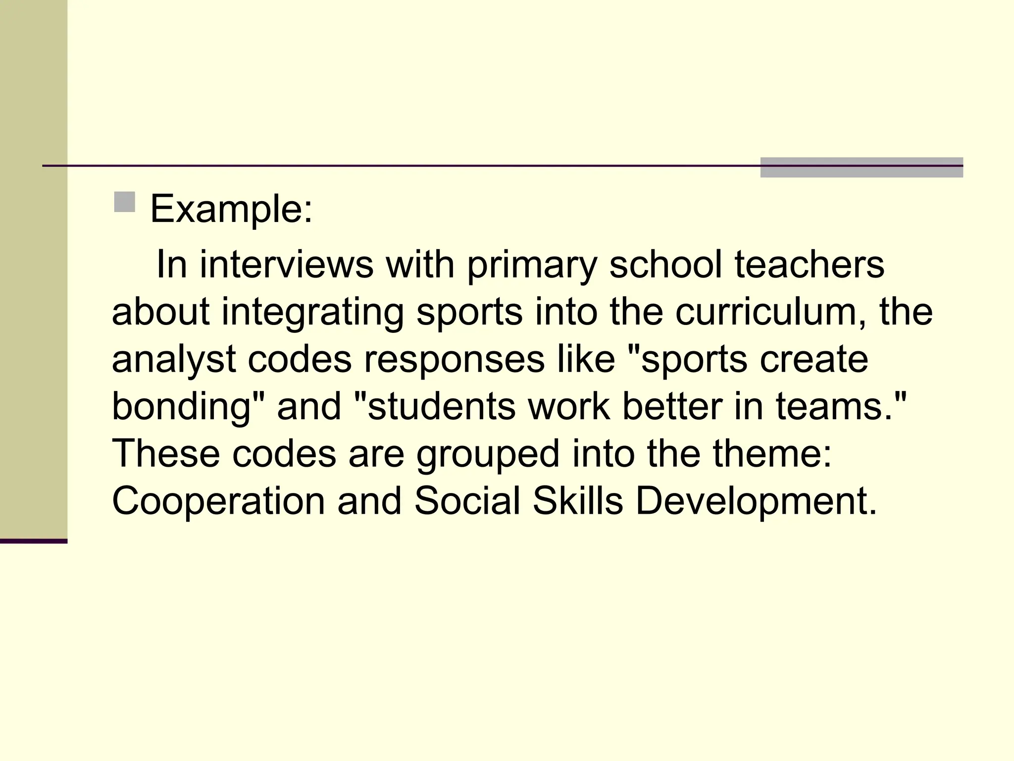  Example:
In interviews with primary school teachers
about integrating sports into the curriculum, the
analyst codes responses like "sports create
bonding" and "students work better in teams."
These codes are grouped into the theme:
Cooperation and Social Skills Development.
 