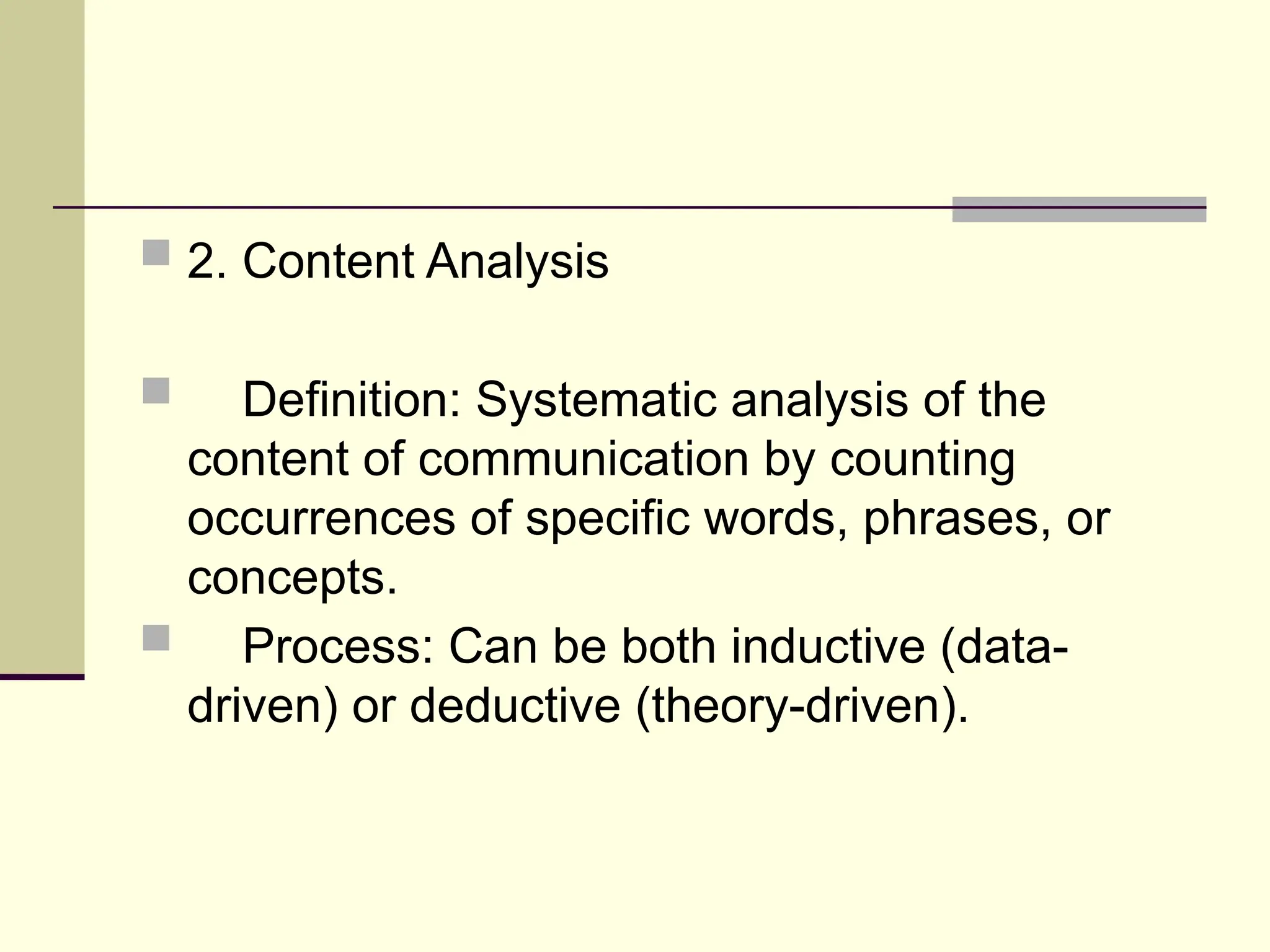  2. Content Analysis
 Definition: Systematic analysis of the
content of communication by counting
occurrences of specific words, phrases, or
concepts.
 Process: Can be both inductive (data-
driven) or deductive (theory-driven).
 