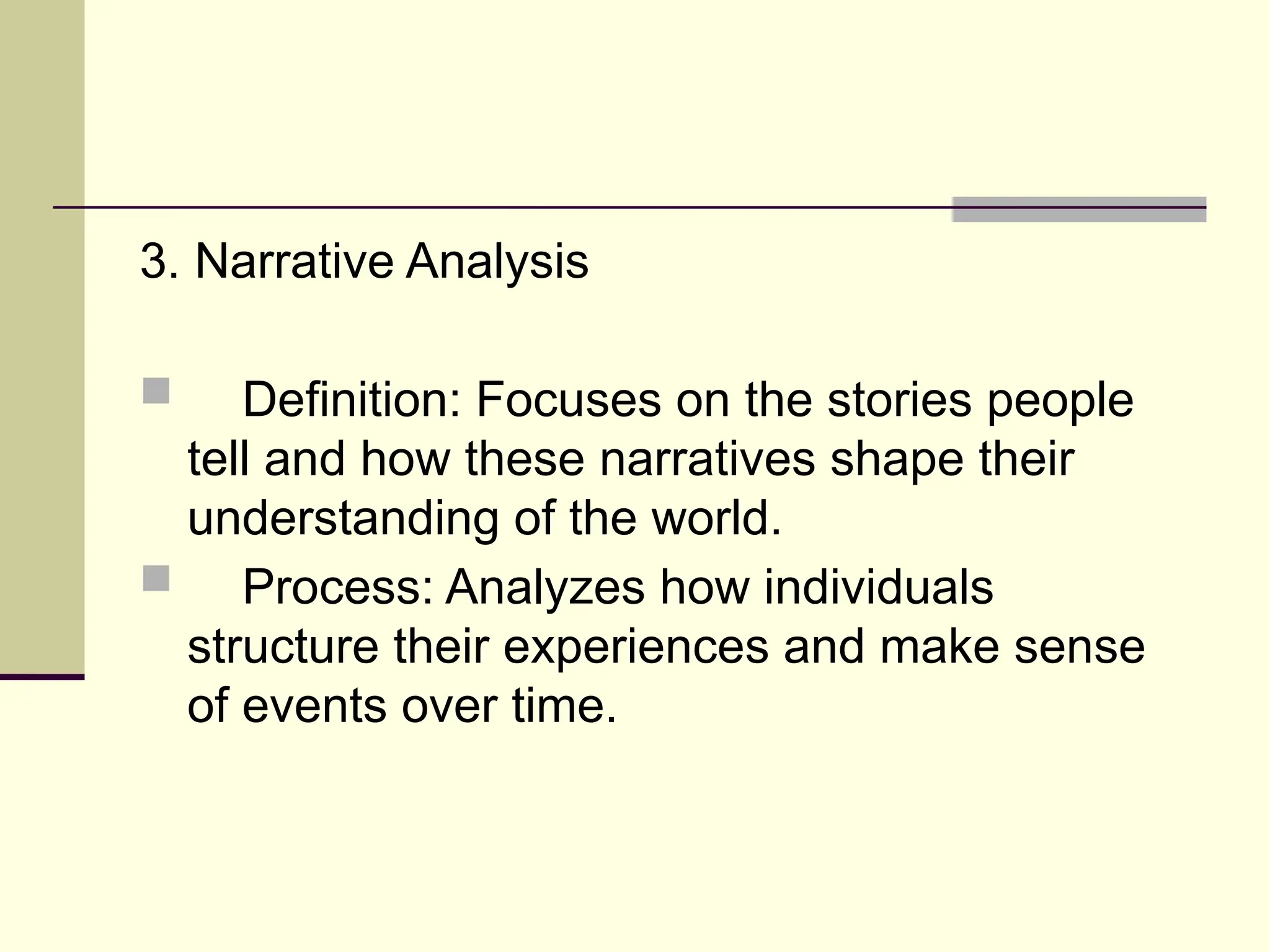 3. Narrative Analysis
 Definition: Focuses on the stories people
tell and how these narratives shape their
understanding of the world.
 Process: Analyzes how individuals
structure their experiences and make sense
of events over time.
 
