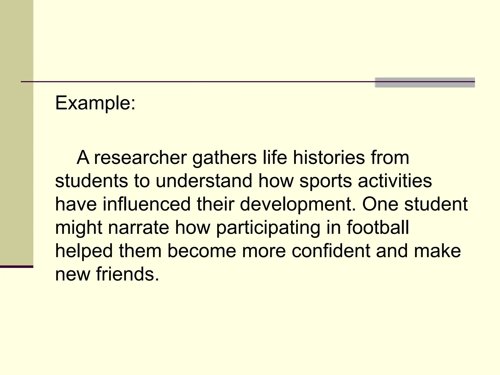 Example:
A researcher gathers life histories from
students to understand how sports activities
have influenced their development. One student
might narrate how participating in football
helped them become more confident and make
new friends.
 