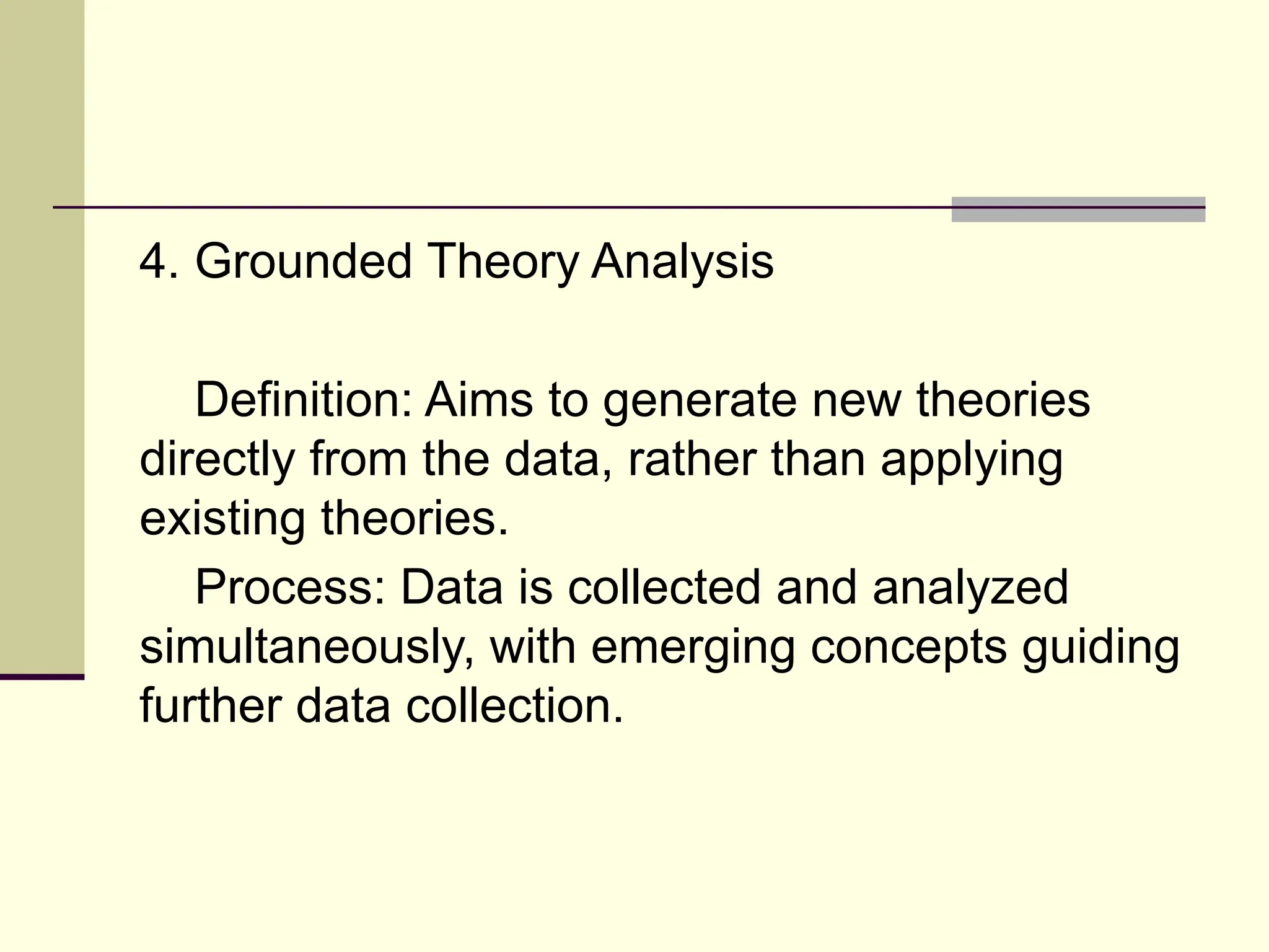 4. Grounded Theory Analysis
Definition: Aims to generate new theories
directly from the data, rather than applying
existing theories.
Process: Data is collected and analyzed
simultaneously, with emerging concepts guiding
further data collection.
 