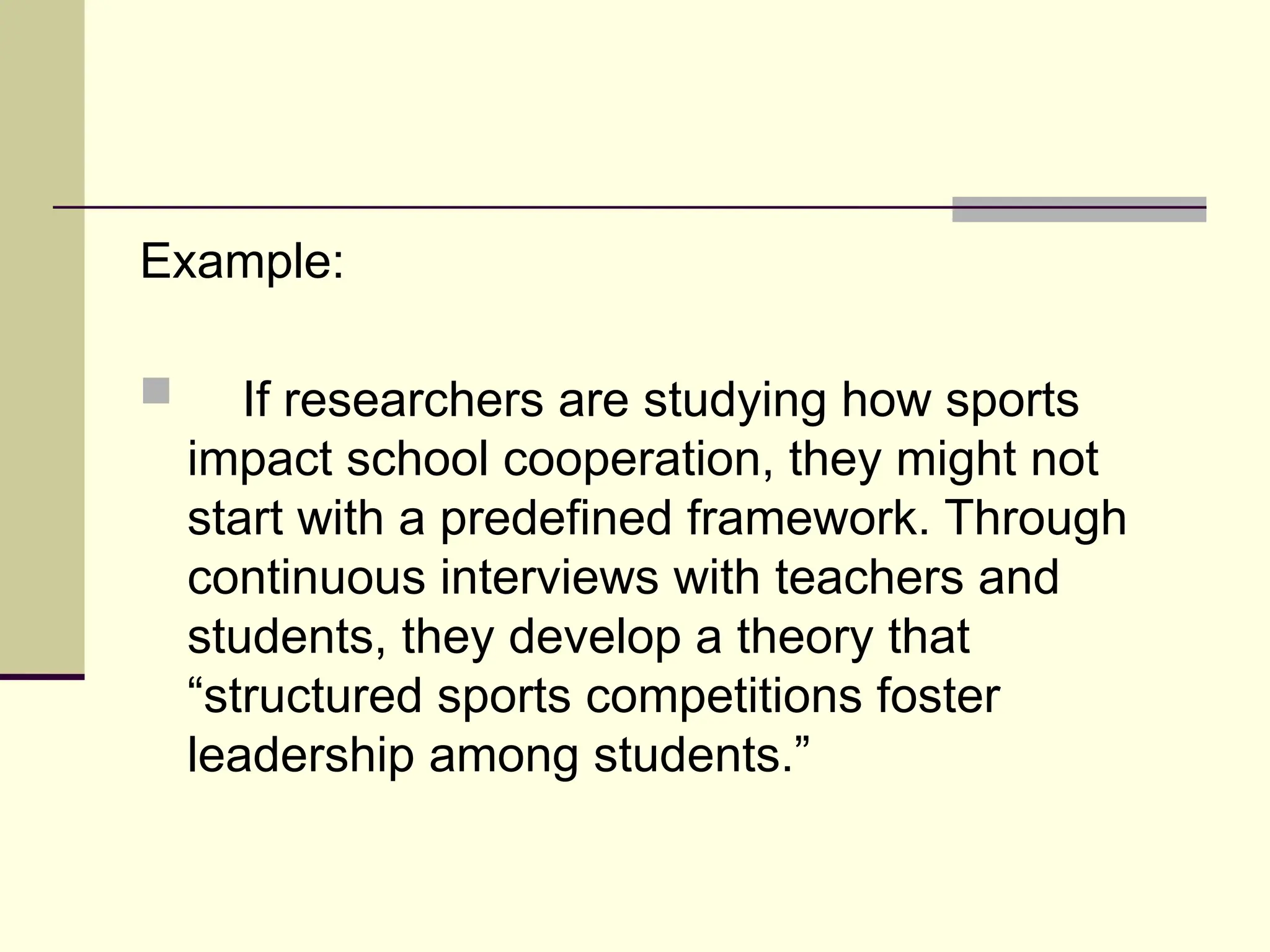 Example:
 If researchers are studying how sports
impact school cooperation, they might not
start with a predefined framework. Through
continuous interviews with teachers and
students, they develop a theory that
“structured sports competitions foster
leadership among students.”
 