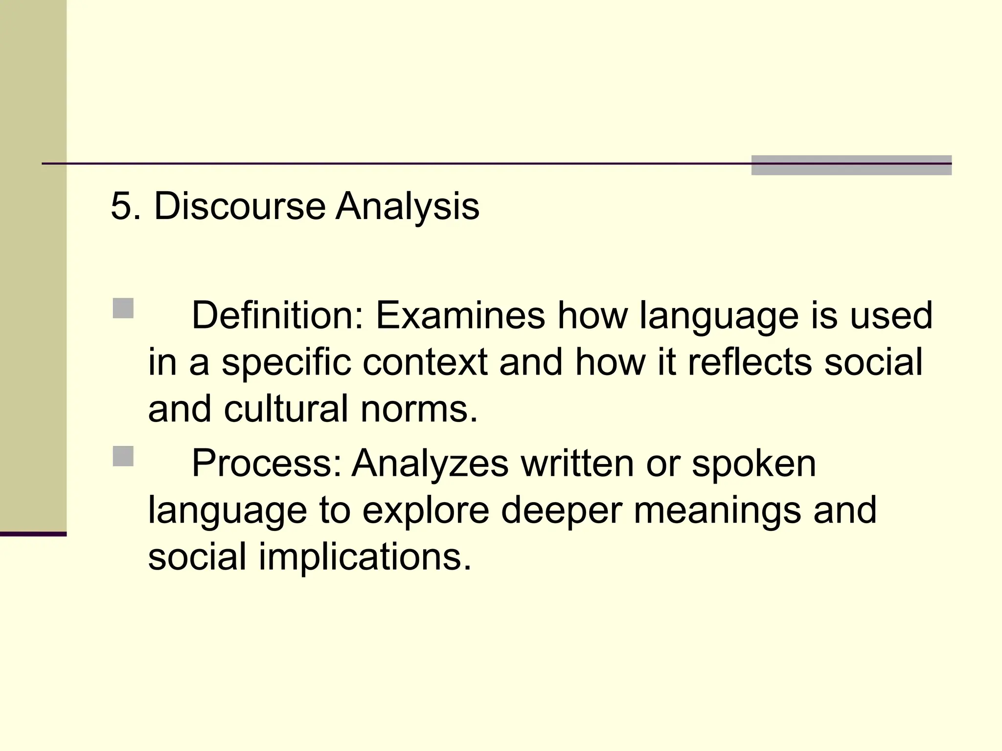 5. Discourse Analysis
 Definition: Examines how language is used
in a specific context and how it reflects social
and cultural norms.
 Process: Analyzes written or spoken
language to explore deeper meanings and
social implications.
 