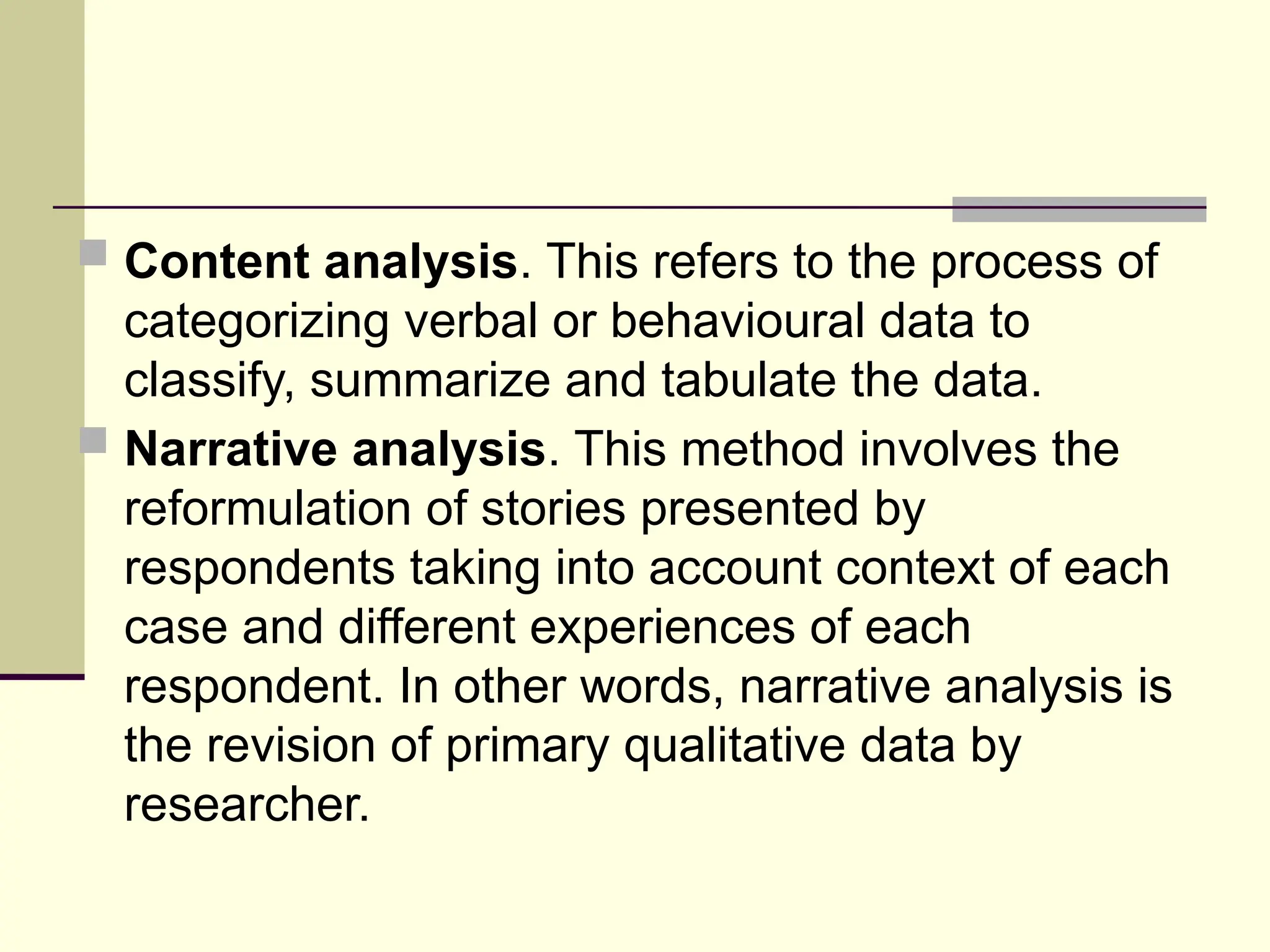  Content analysis. This refers to the process of
categorizing verbal or behavioural data to
classify, summarize and tabulate the data.
 Narrative analysis. This method involves the
reformulation of stories presented by
respondents taking into account context of each
case and different experiences of each
respondent. In other words, narrative analysis is
the revision of primary qualitative data by
researcher.
 