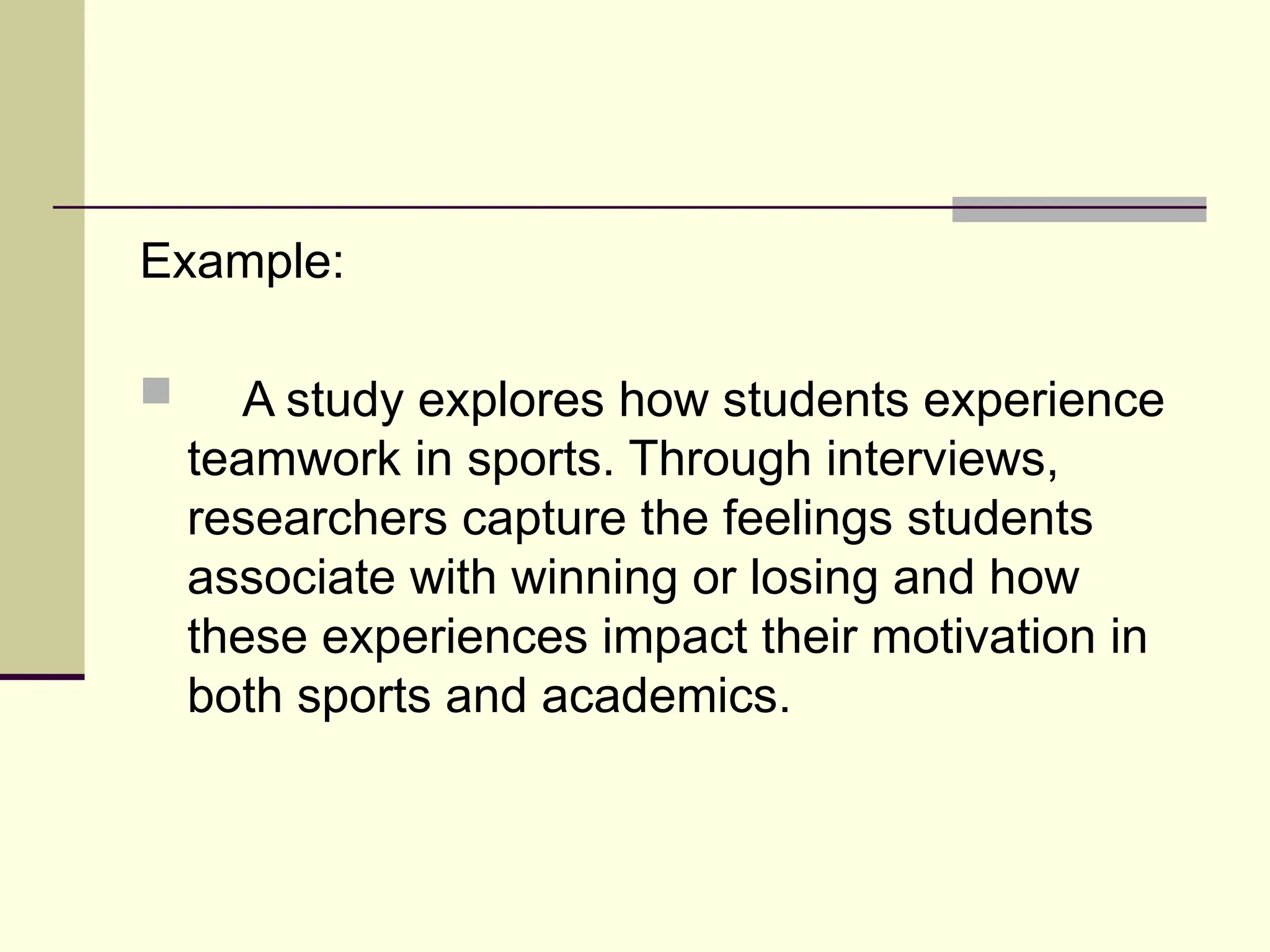 Example:
 A study explores how students experience
teamwork in sports. Through interviews,
researchers capture the feelings students
associate with winning or losing and how
these experiences impact their motivation in
both sports and academics.
 