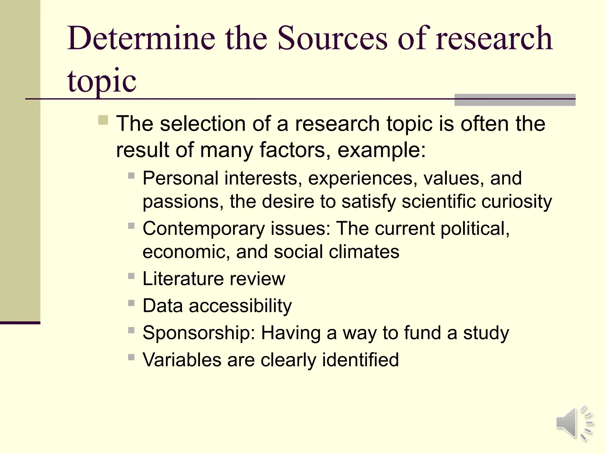Determine the Sources of research
topic
 The selection of a research topic is often the
result of many factors, example:
 Personal interests, experiences, values, and
passions, the desire to satisfy scientific curiosity
 Contemporary issues: The current political,
economic, and social climates

Literature review
 Data accessibility
 Sponsorship: Having a way to fund a study
 Variables are clearly identified
 