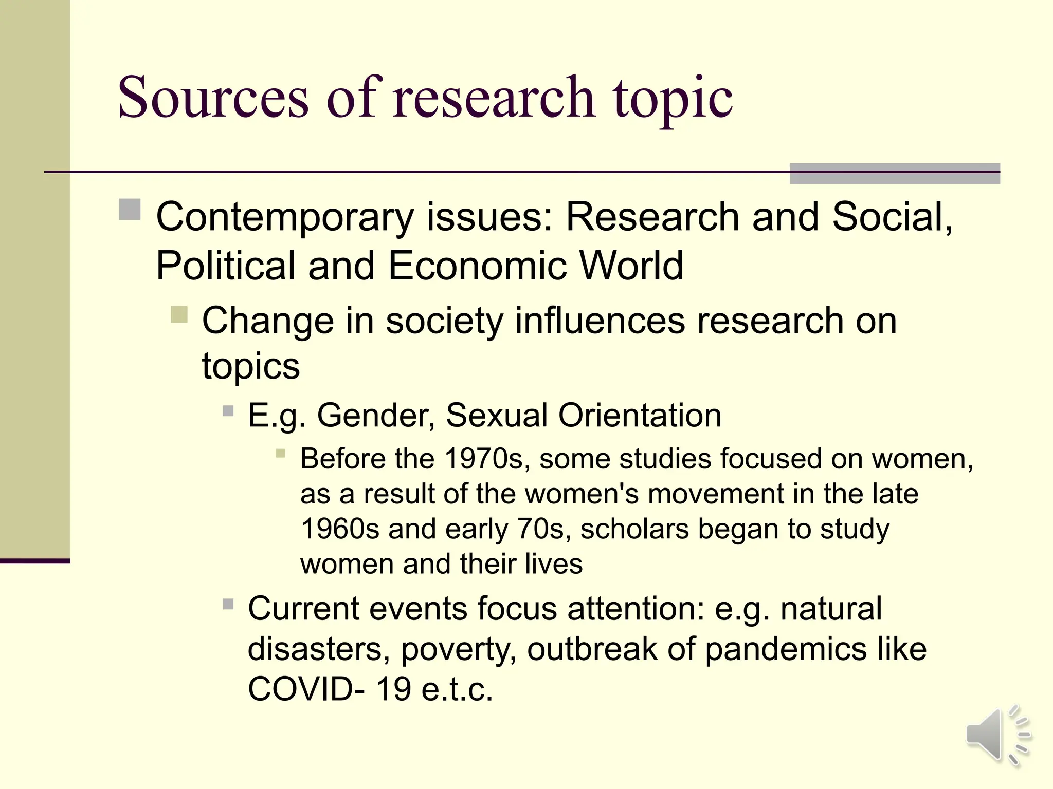 Sources of research topic
 Contemporary issues: Research and Social,
Political and Economic World
 Change in society influences research on
topics
 E.g. Gender, Sexual Orientation
 Before the 1970s, some studies focused on women,
as a result of the women's movement in the late
1960s and early 70s, scholars began to study
women and their lives
 Current events focus attention: e.g. natural
disasters, poverty, outbreak of pandemics like
COVID- 19 e.t.c.
 