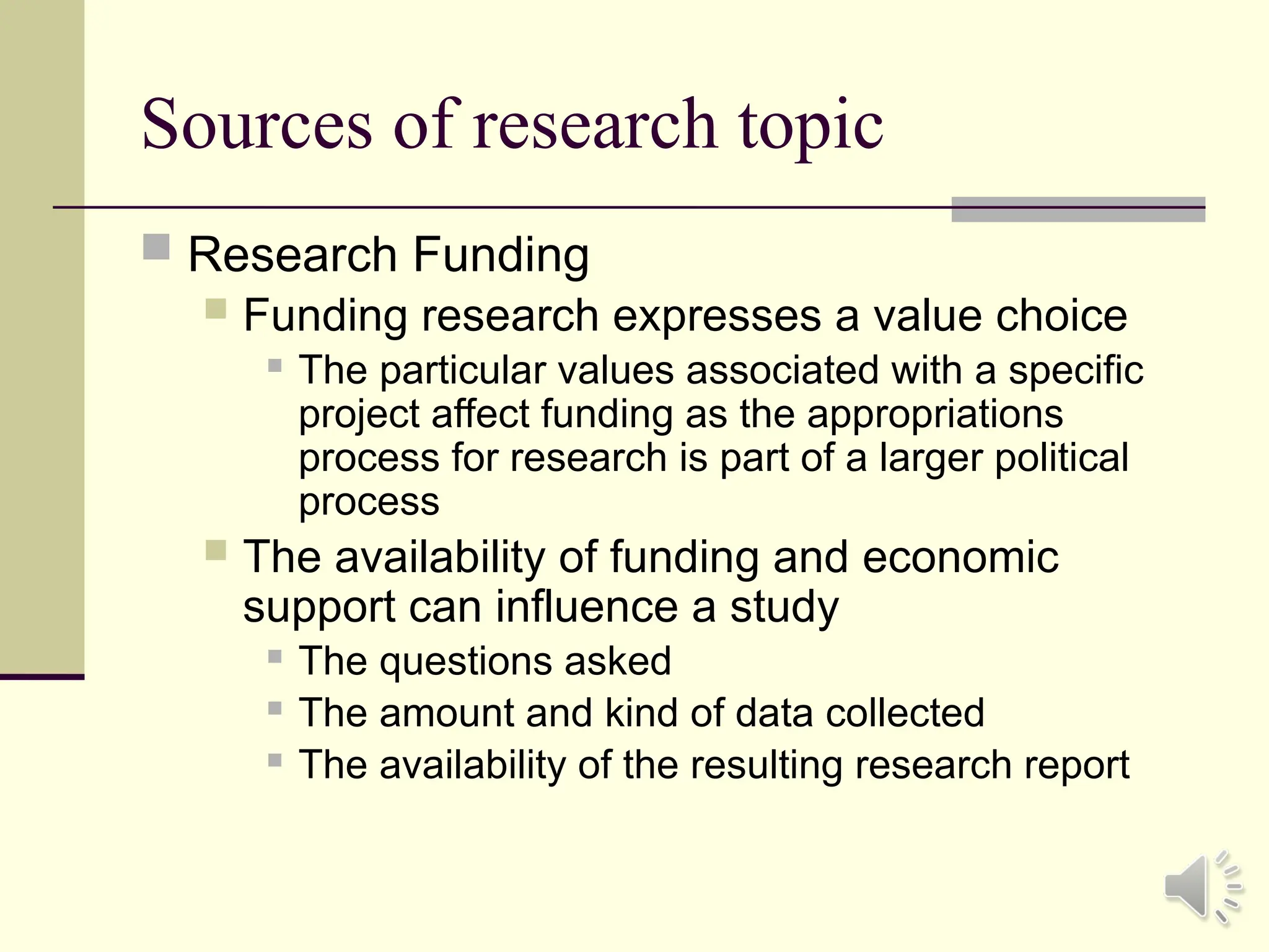Sources of research topic
 Research Funding
 Funding research expresses a value choice
 The particular values associated with a specific
project affect funding as the appropriations
process for research is part of a larger political
process
 The availability of funding and economic
support can influence a study
 The questions asked
 The amount and kind of data collected
 The availability of the resulting research report
 