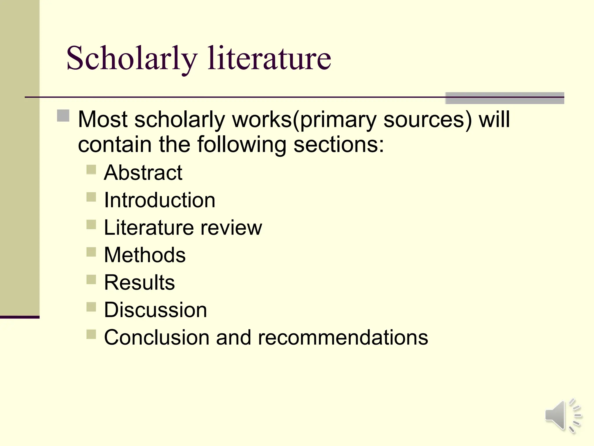 Scholarly literature
 Most scholarly works(primary sources) will
contain the following sections:
 Abstract
 Introduction
 Literature review
 Methods
 Results
 Discussion
 Conclusion and recommendations
 