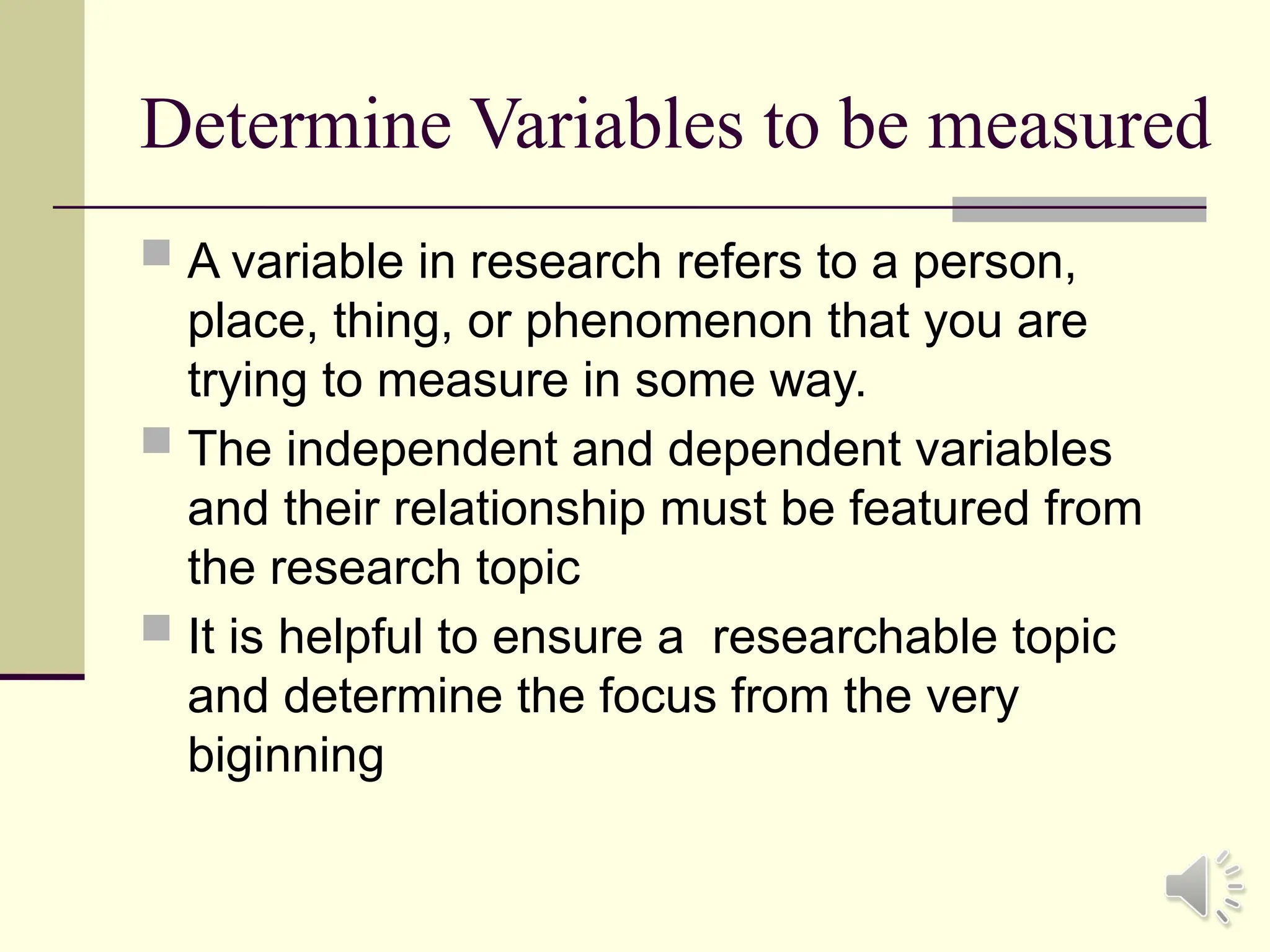 Determine Variables to be measured
 A variable in research refers to a person,
place, thing, or phenomenon that you are
trying to measure in some way.
 The independent and dependent variables
and their relationship must be featured from
the research topic
 It is helpful to ensure a researchable topic
and determine the focus from the very
biginning
 