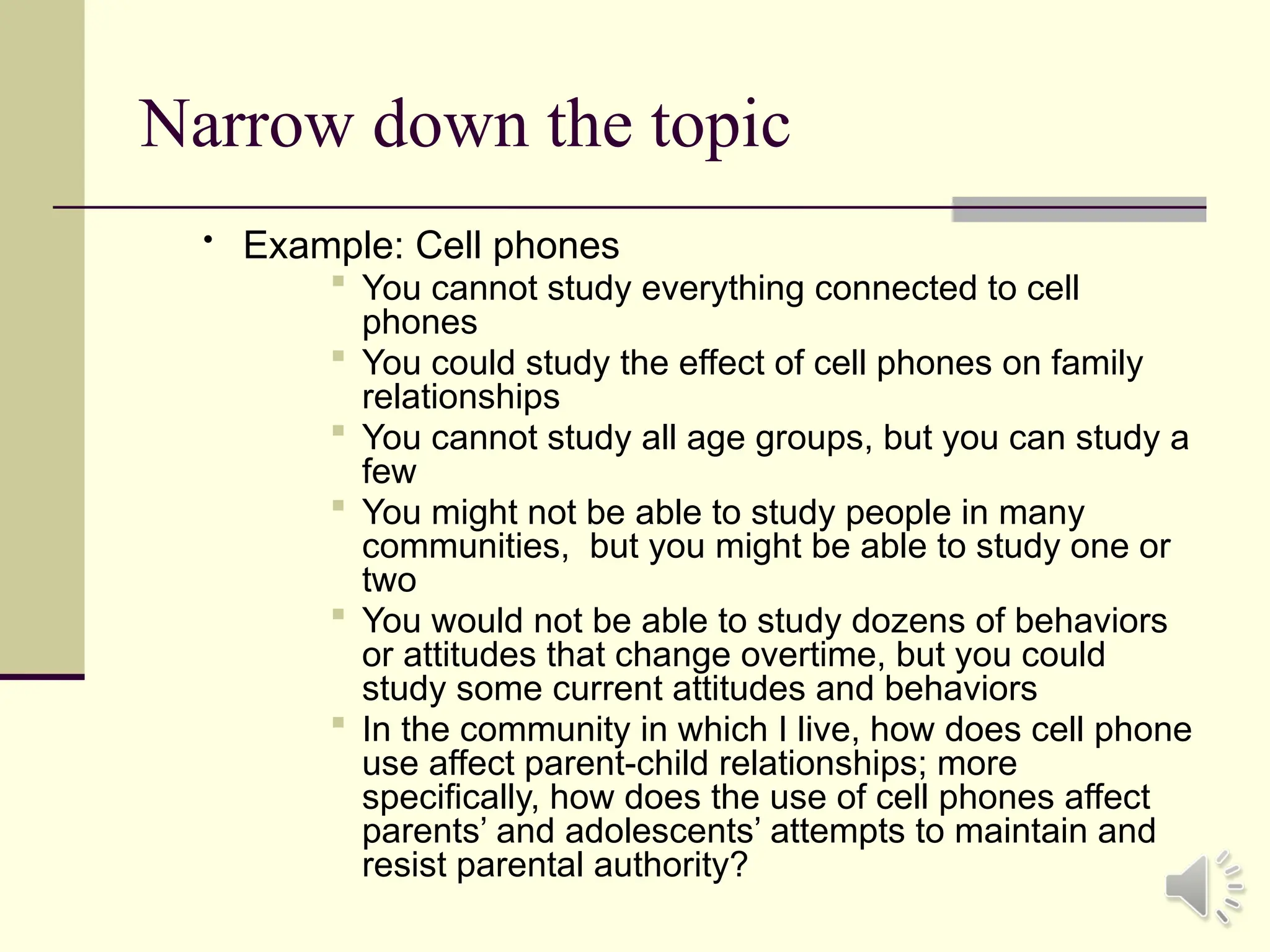 Narrow down the topic
• Example: Cell phones
 You cannot study everything connected to cell
phones
 You could study the effect of cell phones on family
relationships
 You cannot study all age groups, but you can study a
few
 You might not be able to study people in many
communities, but you might be able to study one or
two
 You would not be able to study dozens of behaviors
or attitudes that change overtime, but you could
study some current attitudes and behaviors
 In the community in which I live, how does cell phone
use affect parent-child relationships; more
specifically, how does the use of cell phones affect
parents’ and adolescents’ attempts to maintain and
resist parental authority?
 