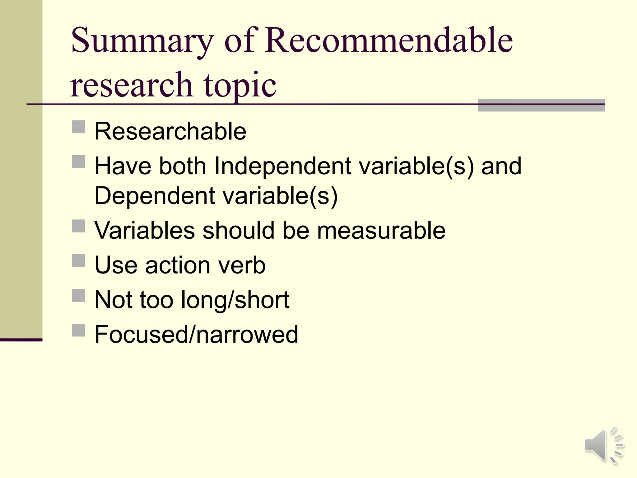 Summary of Recommendable
research topic
 Researchable
 Have both Independent variable(s) and
Dependent variable(s)
 Variables should be measurable
 Use action verb
 Not too long/short
 Focused/narrowed
 