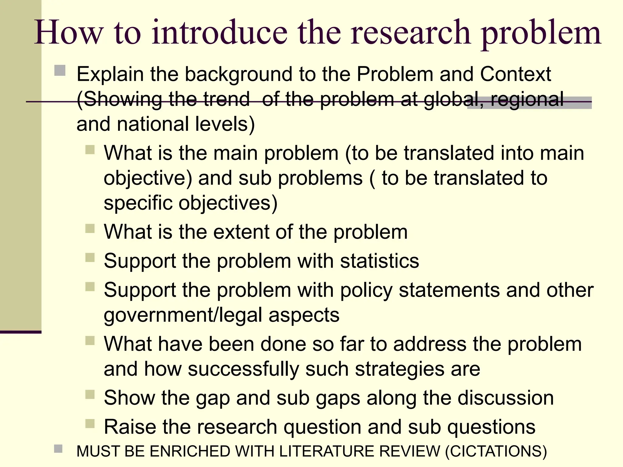 How to introduce the research problem
 Explain the background to the Problem and Context
(Showing the trend of the problem at global, regional
and national levels)
 What is the main problem (to be translated into main
objective) and sub problems ( to be translated to
specific objectives)
 What is the extent of the problem
 Support the problem with statistics
 Support the problem with policy statements and other
government/legal aspects
 What have been done so far to address the problem
and how successfully such strategies are
 Show the gap and sub gaps along the discussion
 Raise the research question and sub questions
 MUST BE ENRICHED WITH LITERATURE REVIEW (CICTATIONS)
 
