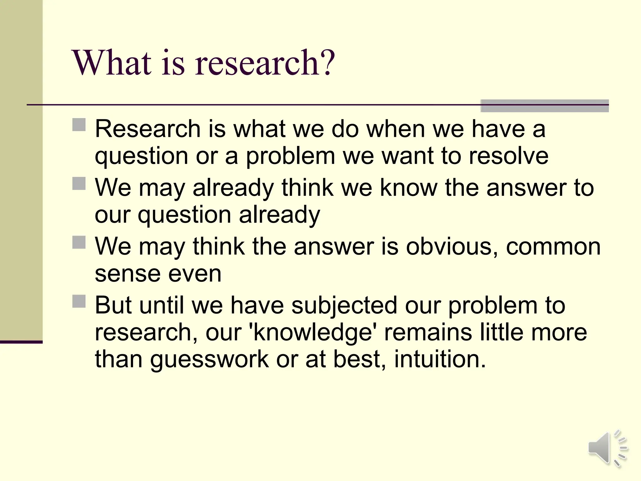 What is research?
 Research is what we do when we have a
question or a problem we want to resolve
 We may already think we know the answer to
our question already
 We may think the answer is obvious, common
sense even
 But until we have subjected our problem to
research, our 'knowledge' remains little more
than guesswork or at best, intuition.
 