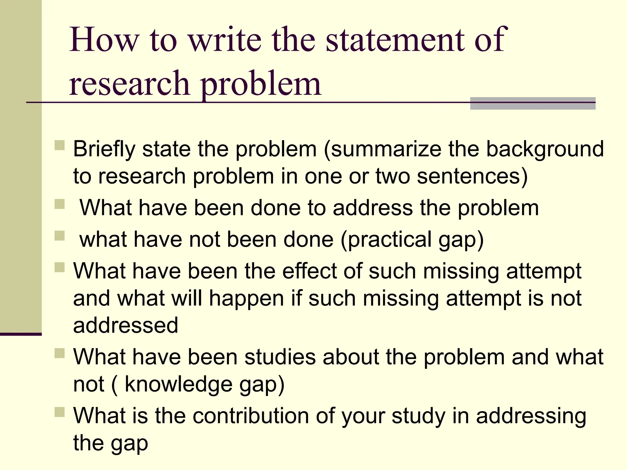 How to write the statement of
research problem
 Briefly state the problem (summarize the background
to research problem in one or two sentences)
 What have been done to address the problem
 what have not been done (practical gap)
 What have been the effect of such missing attempt
and what will happen if such missing attempt is not
addressed
 What have been studies about the problem and what
not ( knowledge gap)
 What is the contribution of your study in addressing
the gap
 