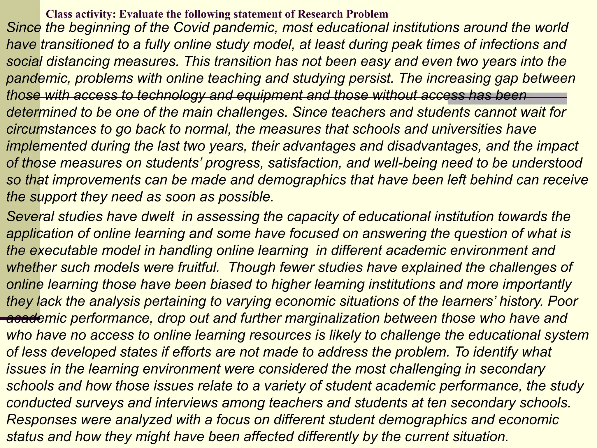 Class activity: Evaluate the following statement of Research Problem
Since the beginning of the Covid pandemic, most educational institutions around the world
have transitioned to a fully online study model, at least during peak times of infections and
social distancing measures. This transition has not been easy and even two years into the
pandemic, problems with online teaching and studying persist. The increasing gap between
those with access to technology and equipment and those without access has been
determined to be one of the main challenges. Since teachers and students cannot wait for
circumstances to go back to normal, the measures that schools and universities have
implemented during the last two years, their advantages and disadvantages, and the impact
of those measures on students’ progress, satisfaction, and well-being need to be understood
so that improvements can be made and demographics that have been left behind can receive
the support they need as soon as possible.
Several studies have dwelt in assessing the capacity of educational institution towards the
application of online learning and some have focused on answering the question of what is
the executable model in handling online learning in different academic environment and
whether such models were fruitful. Though fewer studies have explained the challenges of
online learning those have been biased to higher learning institutions and more importantly
they lack the analysis pertaining to varying economic situations of the learners’ history. Poor
academic performance, drop out and further marginalization between those who have and
who have no access to online learning resources is likely to challenge the educational system
of less developed states if efforts are not made to address the problem. To identify what
issues in the learning environment were considered the most challenging in secondary
schools and how those issues relate to a variety of student academic performance, the study
conducted surveys and interviews among teachers and students at ten secondary schools.
Responses were analyzed with a focus on different student demographics and economic
status and how they might have been affected differently by the current situation.
 