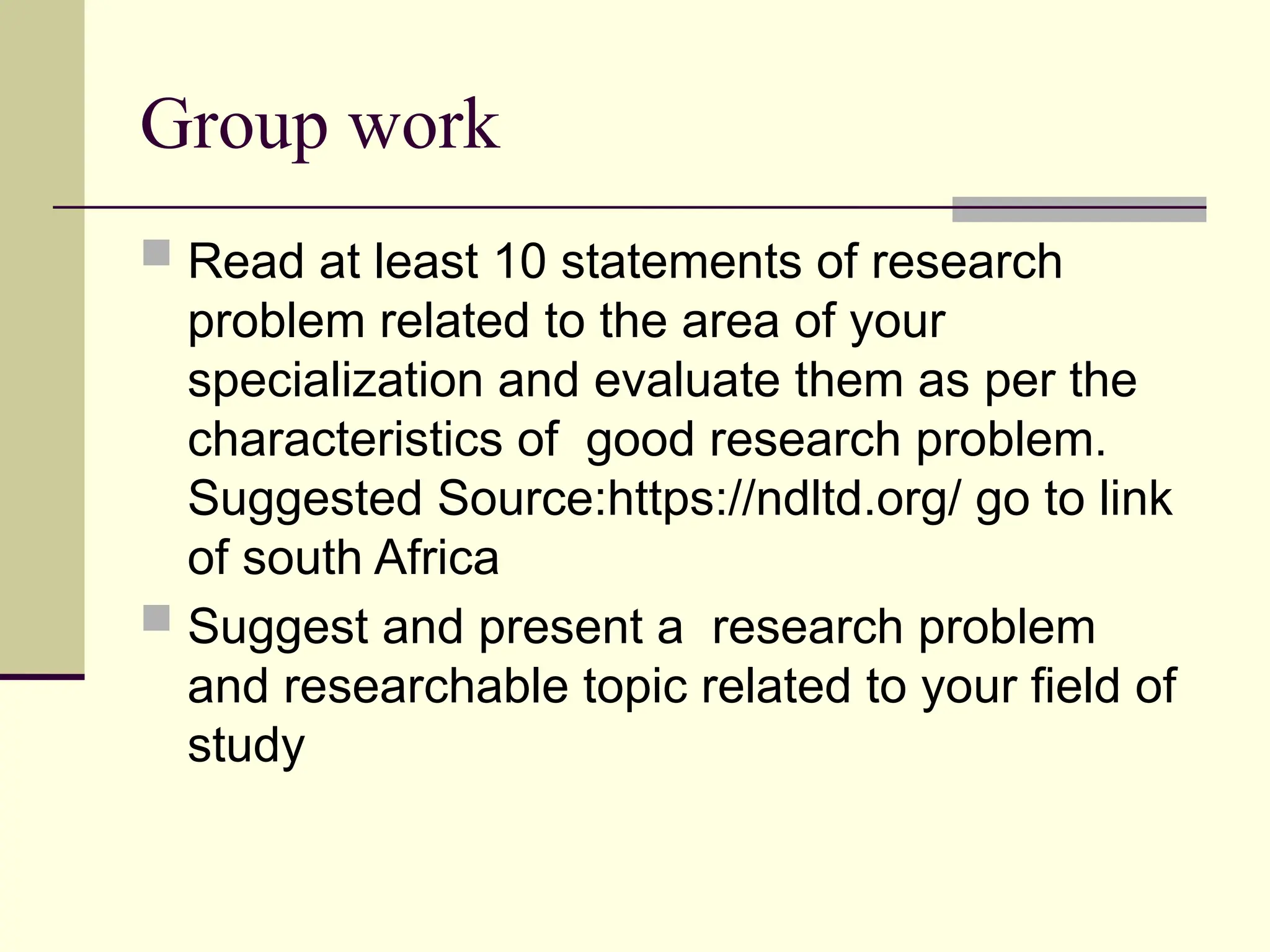 Group work
 Read at least 10 statements of research
problem related to the area of your
specialization and evaluate them as per the
characteristics of good research problem.
Suggested Source:https://ndltd.org/ go to link
of south Africa
 Suggest and present a research problem
and researchable topic related to your field of
study
 