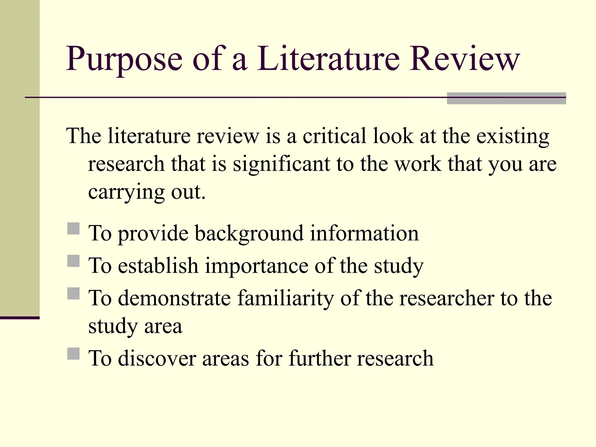 Purpose of a Literature Review
The literature review is a critical look at the existing
research that is significant to the work that you are
carrying out.
 To provide background information
 To establish importance of the study
 To demonstrate familiarity of the researcher to the
study area
 To discover areas for further research
 