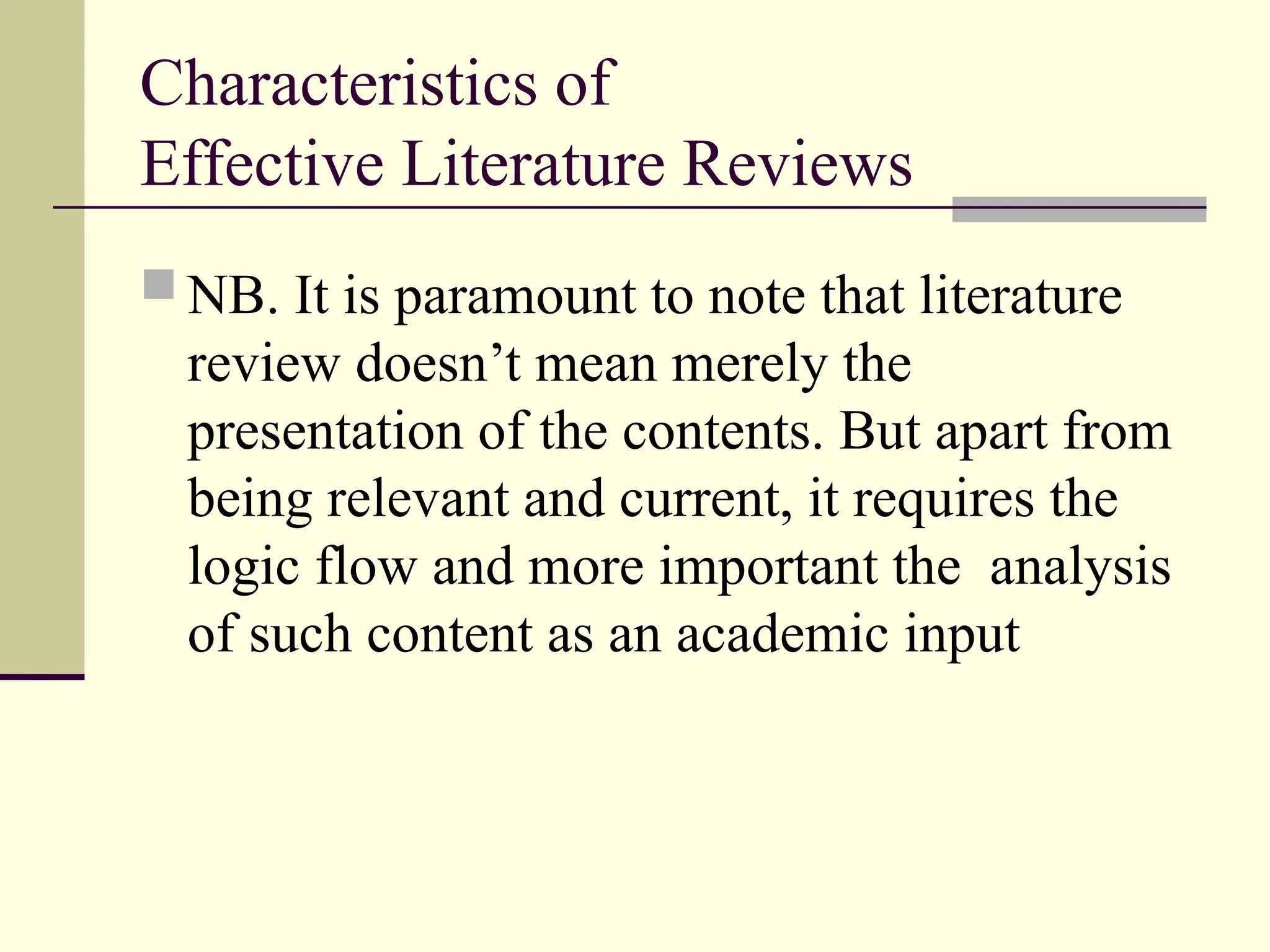 Characteristics of
Effective Literature Reviews
 NB. It is paramount to note that literature
review doesn’t mean merely the
presentation of the contents. But apart from
being relevant and current, it requires the
logic flow and more important the analysis
of such content as an academic input
 