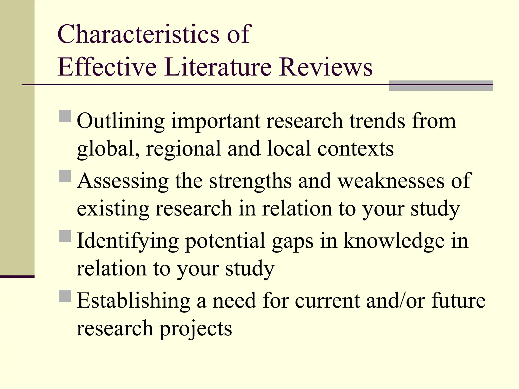 Characteristics of
Effective Literature Reviews
 Outlining important research trends from
global, regional and local contexts
 Assessing the strengths and weaknesses of
existing research in relation to your study
 Identifying potential gaps in knowledge in
relation to your study
 Establishing a need for current and/or future
research projects
 