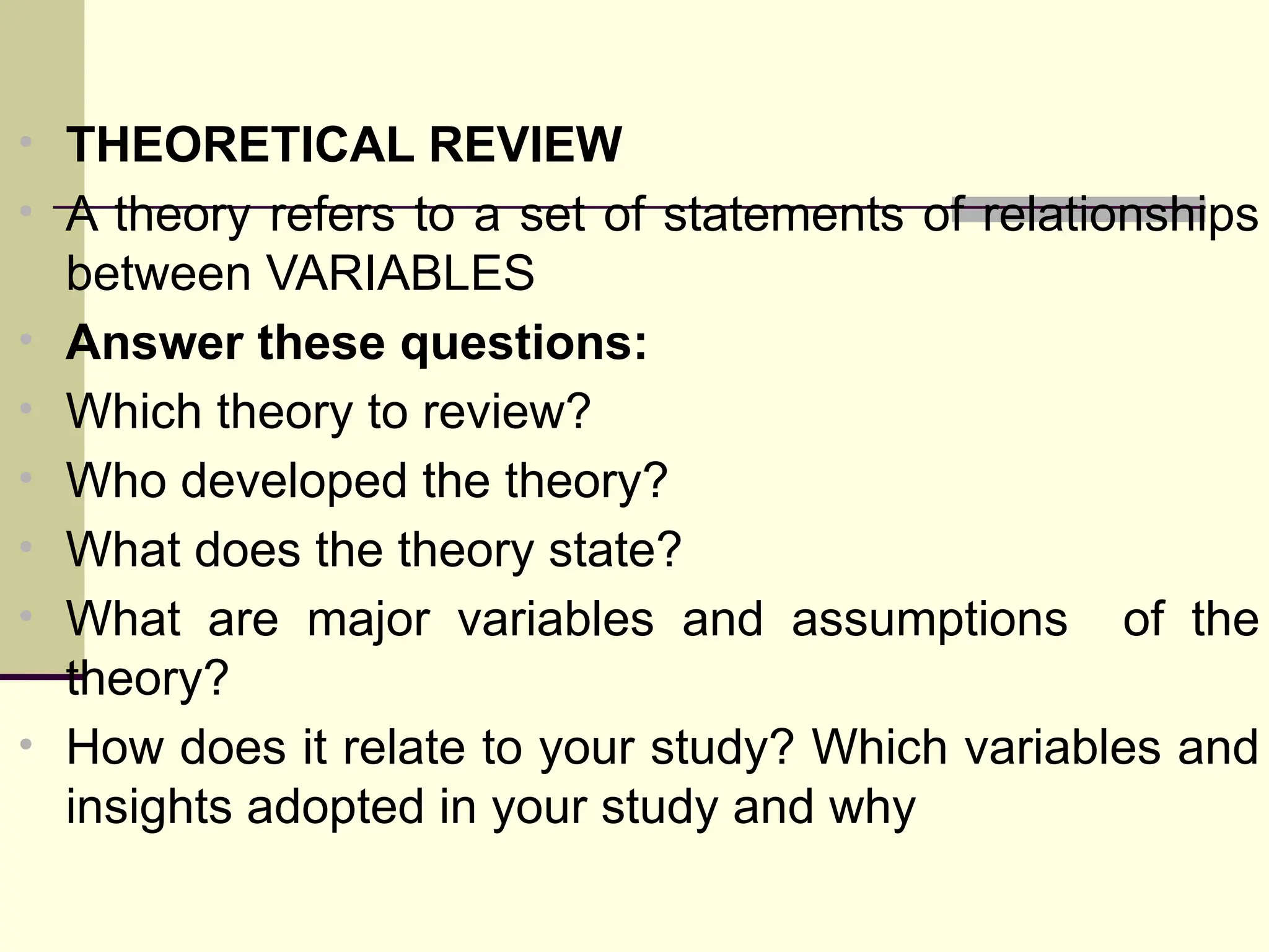 • THEORETICAL REVIEW
• A theory refers to a set of statements of relationships
between VARIABLES
• Answer these questions:
• Which theory to review?
• Who developed the theory?
• What does the theory state?
• What are major variables and assumptions of the
theory?
• How does it relate to your study? Which variables and
insights adopted in your study and why
 