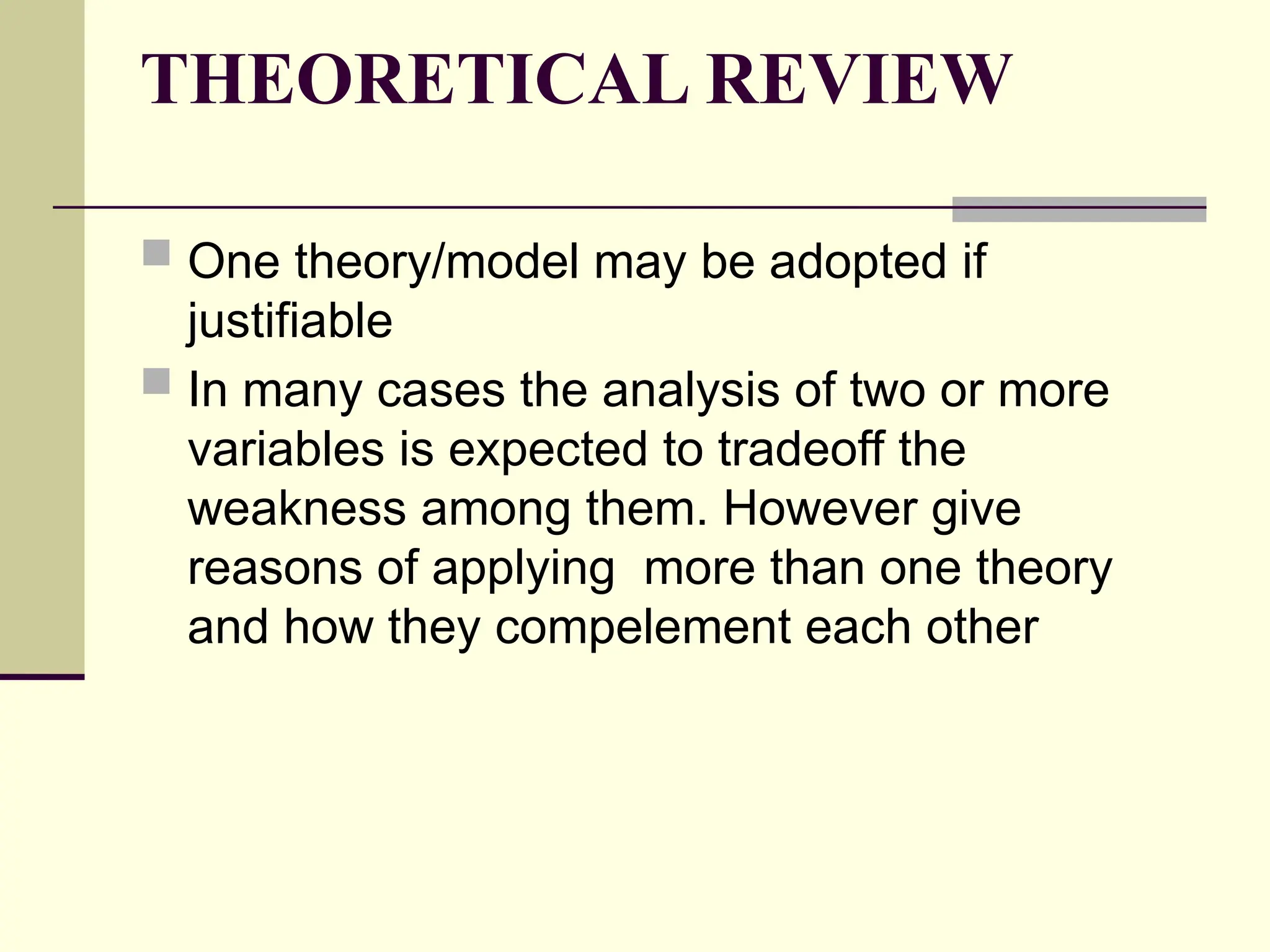 THEORETICAL REVIEW
 One theory/model may be adopted if
justifiable
 In many cases the analysis of two or more
variables is expected to tradeoff the
weakness among them. However give
reasons of applying more than one theory
and how they compelement each other
 